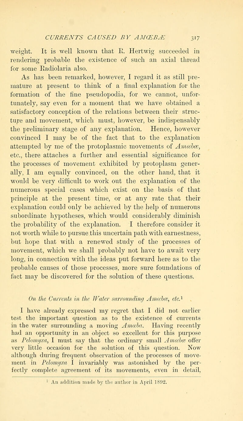 weight. It is well known that E. Hertwig succeeded in rendering probable the existence of such an axial thread for some Radiolaria also. As has been remarked, however, I regard it as still pre- mature at present to think of a final explanation for the formation of the fine pseudopodia, for we cannot, unfor- tunately, say even for a moment that we have obtained a satisfactory conception of the relations between their struc- ture and movement, which must, however, be indispensably the preliminary stage of any explanation. Hence, however convinced I may be of the fact that to the explanation attempted by me of the protoplasmic movements of Amcebce, etc., there attaches a further and essential significance for the processes of movement exhibited by protoplasm gener- ally, I am equally convinced, on the other hand, that it would be very difficult to work out the explanation of the numerous special cases which exist on the basis of that principle at the present time, or at any rate that their explanation could only be achieved by the help of numerous subordinate hypotheses, which would considerably diminish the probability of the explanation. I therefore consider it not worth while to pursue this uncertain path with earnestness, but hope that with a renewed study of the processes of movement, which we shall probably not have to await very long, in connection with the ideas put forward here as to the probable causes of those processes, more sure foundations of fact may be discovered for the solution of these questions. On the Currents in the Water surrounding Amoebce, etc.1 I have already expressed my regret that I did not earlier test the important question as to the existence of currents in the water surrounding a moving Amoeba. Having recently had an opportunity in an object so excellent for this purpose as Pelomyxa, I must say that the ordinary small Amcebce offer very little occasion for the solution of this question. Now although during frequent observation of the processes of move- ment in Pelomyxa I invariably was astonished by the per- fectly complete agreement of its movements, even in detail, 1 An addition made by the author in April 1892.