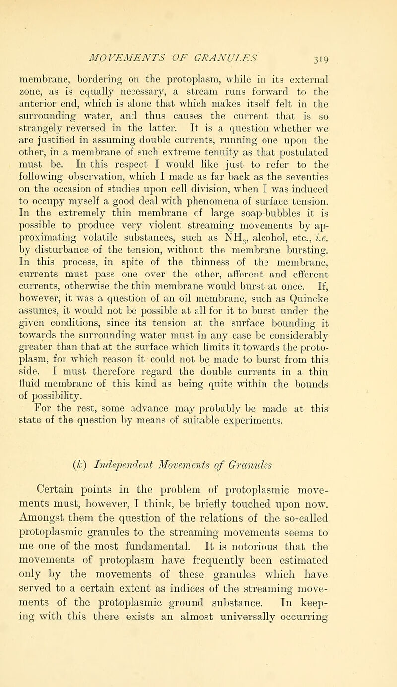 membrane, bordering on the protoplasm, while in its external zone, as is equally necessary, a stream runs forward to the anterior end, which is alone that which makes itself felt in the surrounding water, and thus causes the current that is so strangely reversed in the latter. It is a question whether we are justified in assuming double currents, running one upon the other, in a membrane of such extreme tenuity as that postulated must be. In this respect I would like just to refer to the following observation, which I made as far back as the seventies on the occasion of studies upon cell division, when I was induced to occupy myself a good deal with phenomena of surface tension. In the extremely thin membrane of large soap-bubbles it is possible to produce very violent streaming movements by ap- proximating volatile substances, such as NH3, alcohol, etc., i.e. by disturbance of the tension, without the membrane bursting. In this process, in spite of the thinness of the membrane, currents must pass one over the other, afferent and efferent currents, otherwise the thin membrane would burst at once. If, however, it was a question of an oil membrane, such as Quincke assumes, it would not be possible at all for it to burst under the given conditions, since its tension at the surface bounding it towards the surrounding water must in any case be considerably greater than that at the surface which limits it towards the proto- plasm, for which reason it could not be made to burst from this side. I must therefore regard the double currents in a thin fluid membrane of this kind as being quite within the bounds of possibility. For the rest, some advance may probably be made at this state of the question by means of suitable experiments. (k) Independent Movements of Granules Certain points in the problem of protoplasmic move- ments must, however, I think, be briefly touched upon now. Amongst them the question of the relations of the so-called protoplasmic granules to the streaming movements seems to me one of the most fundamental. It is notorious that the movements of protoplasm have frequently been estimated only by the movements of these granules which have served to a certain extent as indices of the streaming move- ments of the protoplasmic ground substance. In keep- ing with this there exists an almost universally occurring