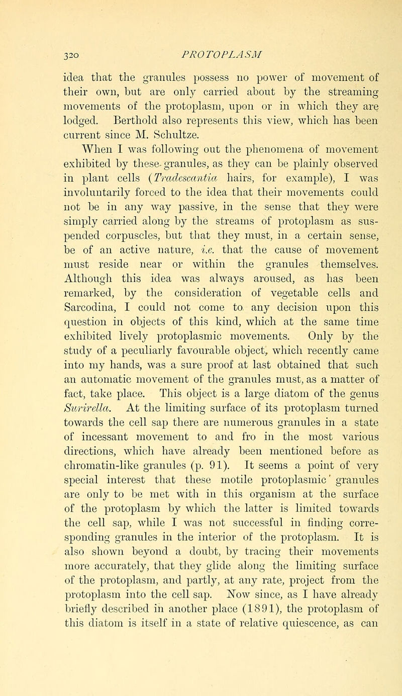 idea that the granules possess no power of movement of their own, but are only carried about by the streaming movements of the protoplasm, upon or in which they are lodged. Berthold also represents this view, which has been current since M. Schultze. When I was following out the phenomena of movement exhibited by these- granules, as they can be plainly observed in plant cells (Tradescantia hairs, for example), I was involuntarily forced to the idea that their movements could not be in any way passive, in the sense that they were simply carried along by the streams of protoplasm as sus- pended corpuscles, but that they must, in a certain sense, be of an active nature, i.e. that the cause of movement must reside near or within the granules themselves. Although this idea was always aroused, as has been remarked, by the consideration of vegetable cells and Sarcodina, I could not come to any decision upon this question in objects of this kind, which at the same time exhibited lively protoplasmic movements. Only by the study of a peculiarly favourable object, which recently came into my hands, was a sure proof at last obtained that such an automatic movement of the granules must, as a matter of fact, take place. This object is a large diatom of the genus Surirella. At the limiting surface of its protoplasm turned towards the cell sap there are numerous granules in a state of incessant movement to and fro in the most various directions, which have already been mentioned before as chromatin-like granules (p. 91). It seems a point of very special interest that these motile protoplasmic' granules are only to be met with in this organism at the surface of the protoplasm by which the latter is limited towards the cell sap, while I was not successful in finding corre- sponding granules in the interior of the protoplasm. It is also shown beyond a doubt, by tracing their movements more accurately, that they glide along the limiting surface of the protoplasm, and partly, at any rate, project from the protoplasm into the cell sap. Now since, as I have already briefly described in another place (1891), the protoplasm of this diatom is itself in a state of relative quiescence, as can