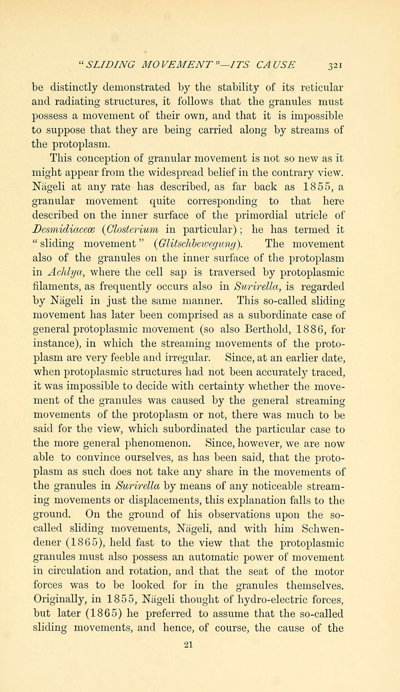 be distinctly demonstrated by the stability of its reticular and radiating structures, it follows that the granules must possess a movement of their own, and that it is impossible to suppose that they are being carried along by streams of the protoplasm. This conception of granular movement is not so new as it might appear from the widespread belief in the contrary view. Nageli at any rate has described, as far back as 1855, a granular movement quite corresponding to that here described on the inner surface of the primordial utricle of Desmidiacece (Closterium in particular) ; he has termed it  sliding movement {Glitsclibeivegung). The movement also of the granules on the inner surface of the protoplasm in Achlya, where the cell sap is traversed by protoplasmic filaments, as frequently occurs also in Surirella, is regarded by Nageli in just the same manner. This so-called sliding movement has later been comprised as a subordinate case of general protoplasmic movement (so also Berthold, 1886, for instance), in which the streaming movements of the proto- plasm are very feeble and irregular. Since, at an earlier date, when protoplasmic structures had not been accurately traced, it was impossible to decide with certainty whether the move- ment of the granules was caused by the general streaming movements of the protoplasm or not, there was much to be said for the view, which subordinated the particular case to the more general phenomenon. Since, however, we are now able to convince ourselves, as has been said, that the proto- plasm as such does not take any share in the movements of the granules in Surirella by means of any noticeable stream- ing movements or displacements, this explanation falls to the ground. On the ground of his observations upon the so- called sliding movements, Nageli, and with him Schwen- dener (1865), held fast to the view that the protoplasmic granules must also possess an automatic power of movement in circulation and rotation, and that the seat of the motor forces was to be looked for in the granules themselves. Originally, in 1855, Nageli thought of hydro-electric forces, but later (1865) he preferred to assume that the so-called sliding movements, and hence, of course, the cause of the 21