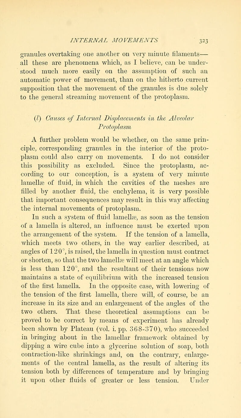 granules overtaking one another on very minute filaments— all these are phenomena which, as I believe, can be under- stood much more easily on the assumption of such an automatic power of movement, than on the hitherto current supposition that the movement of the granules is due solely to the general streaming movement of the protoplasm. (I) Causes of Internal Displacements in the Alveolar Protojrfasm A further problem would be whether, on the same prin- ciple, corresponding granules in the interior of the proto- plasm could also carry on movements. I do not consider this possibility as excluded. Since the protoplasm, ac- cording to our conception, is a system of very minute lamellae of fluid, in which the cavities of the meshes are filled by another fluid, the enchylema, it is very possible that important consequences may result in this way affecting the internal movements of protoplasm. In such a system of fluid lamellae, as soon as the tension of a lamella is altered, an influence must be exerted upon the arrangement of the system. If the tension of a lamella, which meets two others, in the way earlier described, at angles of 120°, is raised, the lamella in question must contract or shorten, so that the two lamella? will meet at an angle which is less than 120°, and the resultant of their tensions now maintains a state of equilibrium with the increased tension of the first lamella. In the opposite case, with lowering of the tension of the first lamella, there will, of course, be an increase in its size and an enlaroement of the angles of the two others. That these theoretical assumptions can be proved to be correct by means of experiment has already been shown by Plateau (vol. i. pp. 368-370), who succeeded in bringing about in the lamellar framework obtained by dipping a wire cube into a glycerine solution of soap, both contraction-like shrinkings and, on the contrary, enlarge- ments of the central lamella, as the result of altering its tension both by differences of temperature and by bringing it upon other fluids of greater or less tension. Under