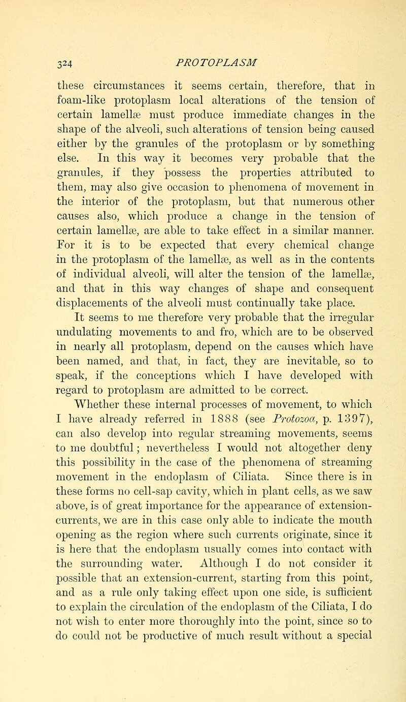 these circumstances it seems certain, therefore, that in foam-like protoplasm local alterations of the tension of certain lamella? must produce immediate changes in the shape of the alveoli, such alterations of tension being caused either by the granules of the protoplasm or by something else. In this way it becomes very probable that the granules, if they possess the properties attributed to them, may also give occasion to phenomena of movement in the interior of the protoplasm, but that numerous other causes also, which produce a change in the tension of certain lamella?, are able to take effect in a similar manner. For it is to be expected that every chemical change in the protoplasm of the lamella?, as well as in the contents of individual alveoli, will alter the tension of the lamellae, and that in this way changes of shape and consequent displacements of the alveoli must continually take place. It seems to me therefore very probable that the irregular undulating movements to and fro, which are to be observed in nearly all protoplasm, depend on the causes which have been named, and that, in fact, they are inevitable, so to speak, if the conceptions which I have developed with regard to protoplasm are admitted to be correct. Whether these internal processes of movement, to which I have already referred in 1888 (see Protozoa, p. 1397), can also develop into regular streaming movements, seems to me doubtful; nevertheless I would not altogether deny this possibility in the case of the phenomena of streaming movement in the endoplasm of Ciliata. Since there is in these forms no cell-sap cavity, which in plant cells, as we saw above, is of great importance for the appearance of extension- currents, we are in this case only able to indicate the mouth opening as the region where such currents originate, since it is here that the endoplasm usually comes into contact with the surrounding water. Although I do not consider it possible that an extension-current, starting from this point, and as a rule only taking effect upon one side, is sufficient to explain the circulation of the endoplasm of the Ciliata, I do not wish to enter more thoroughly into the point, since so to do could not be productive of much result without a special