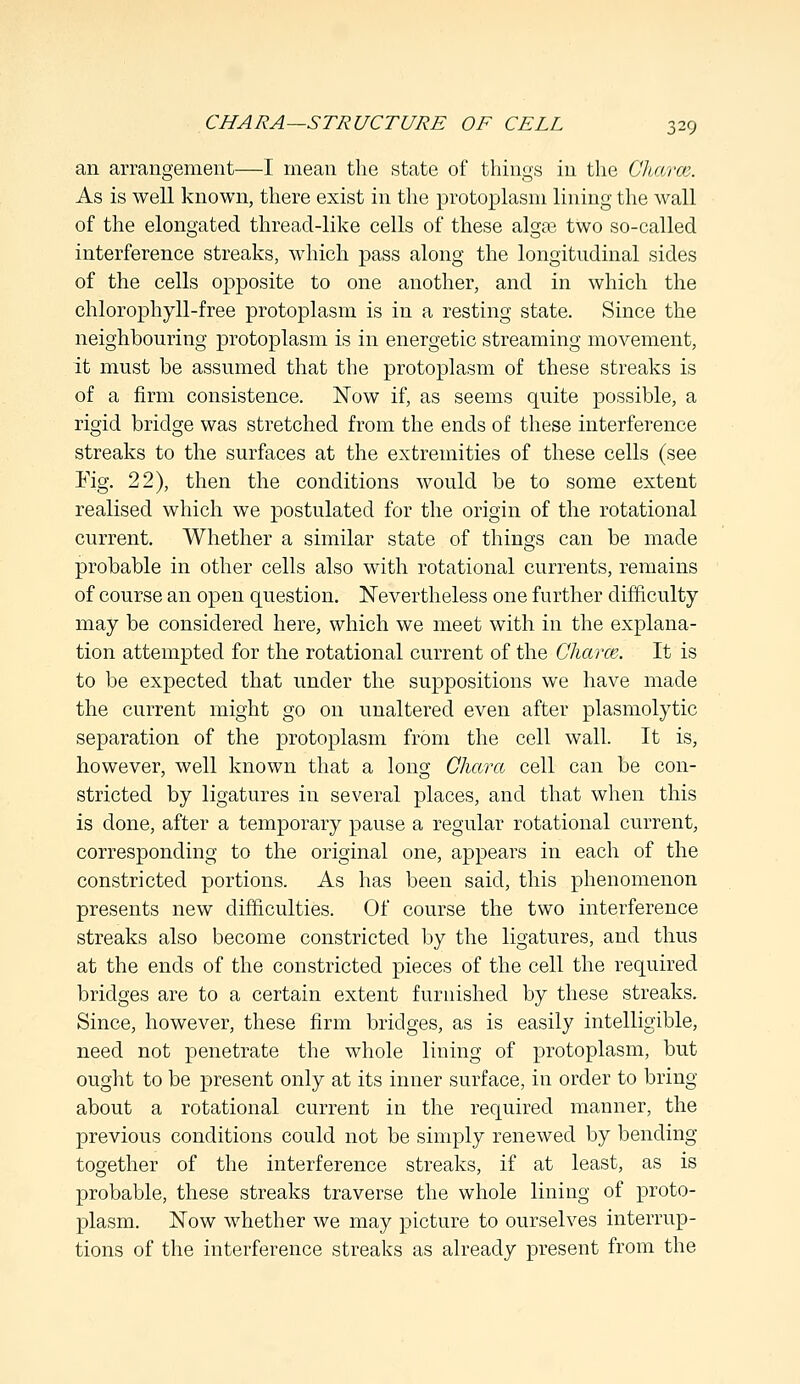 an arrangement—I mean the state of things in the Oharce. As is well known, there exist in the protoplasm lining the wall of the elongated thread-like cells of these algse two so-called interference streaks, which pass along the longitudinal sides of the cells opposite to one another, and in which the chlorophyll-free protoplasm is in a resting state. Since the neighbouring protoplasm is in energetic streaming movement, it must be assumed that the protoplasm of these streaks is of a firm consistence. Now if, as seems quite possible, a rigid bridge was stretched from the ends of these interference streaks to the surfaces at the extremities of these cells (see Kg. 22), then the conditions would be to some extent realised which we postulated for the origin of the rotational current. Whether a similar state of things can be made probable in other cells also with rotational currents, remains of course an open question. Nevertheless one further difficulty may be considered here, which we meet with in the explana- tion attempted for the rotational current of the Charm. It is to be expected that under the suppositions we have made the current might go on unaltered even after plasmolytic separation of the protoplasm from the cell wall. It is, however, well known that a long Chara cell can be con- stricted by ligatures in several places, and that when this is done, after a temporary pause a regular rotational current, corresponding to the original one, appears in each of the constricted portions. As has been said, this phenomenon presents new difficulties. Of course the two interference streaks also become constricted by the ligatures, and thus at the ends of the constricted pieces of the cell the required bridges are to a certain extent furnished by these streaks. Since, however, these firm bridges, as is easily intelligible, need not penetrate the whole lining of protoplasm, but ought to be present only at its inner surface, in order to bring about a rotational current in the required manner, the previous conditions could not be simply renewed by bending together of the interference streaks, if at least, as is probable, these streaks traverse the whole lining of proto- plasm. Now whether we may picture to ourselves interrup- tions of the interference streaks as already present from the