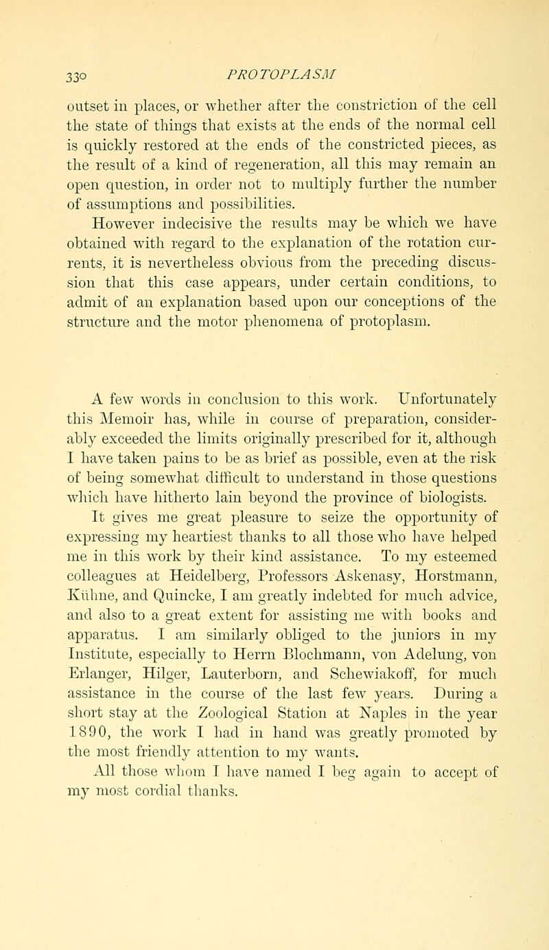 outset in places, or whether after the constriction of the cell the state of things that exists at the ends of the normal cell is quickly restored at the ends of the constricted pieces, as the result of a kind of regeneration, all this may remain an open question, in order not to multiply further the number of assumptions and possibilities. However indecisive the results may be which we have obtained with regard to the explanation of the rotation cur- rents, it is nevertheless obvious from the preceding discus- sion that this case appears, under certain conditions, to admit of an explanation based upon our conceptions of the structure and the motor phenomena of protoplasm. A few words in conclusion to this work. Unfortunately this Memoir has, while in course of preparation, consider- ably exceeded the limits originally prescribed for it, although I have taken pains to be as brief as possible, even at the risk of being somewhat difficult to understand in those questions which have hitherto lain beyond the province of biologists. It gives me great pleasure to seize the opportunity of expressing my heartiest thanks to all those who have helped me in this work by their kind assistance. To my esteemed colleagues at Heidelberg, Professors Askenasy, Horstmann, Kiihne, and Quincke, I am greatly indebted for much advice, and also to a great extent for assisting me with books and apparatus. I am similarly obliged to the juniors in my Institute, especially to Herrn Blochmann, von Aclelung, von Erlanger, Hilger, Lauterborn, and Schewiakoff, for much assistance in the course of the last few years. During a short stay at the Zoological Station at Naples in the year 1890, the work I had in hand was greatly promoted by the most friendly attention to my wants. All those whom I have named I beg again to accept of my most cordial thanks.