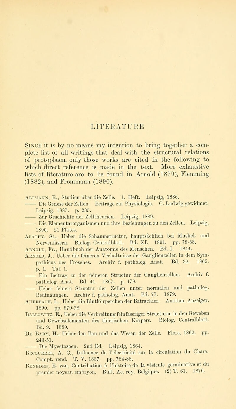 LITERATURE Since it is by no means my intention to bring together a com- plete list of all writings that deal with the structural relations of protoplasm, only those works are cited in the following to which direct reference is made in the text. More exhaustive lists of literature are to be found in Arnold (1879), Flemming (1882), and Frommann (1890). Altmann, R., Studien iiber die Zelle. 1. Heft. Leipzig, 1886. Die Genese der Zellen. Beitrage zur Physiologic C. Ludwig gewidmet. Leipzig, 1887. p. 235, Zur Geschichte der Zelltheorien. Leipzig, 1889. ■ Die Elemen tar organism en und ihre Beziehungen zu den Zellen. Leipzig, 1890. 21 Plates. Apathy, St., Ueber die Schaumstructur, hauptsachlich bei Muskel- und Nervenfasern. Biolog. Centralblatt. Bd. XL 1891. pp. 78-88. Arnold, Fr., Handbuch der Anatomie des Menschen. Bd. I. 1844. Arnold, J., Ueber die feineren Verhaltnisse der Ganglienzellen in dem Sym- pathicus des Frosches. Arcbiv f. patholog. Anat. Bd. 32. 1865. p. 1. Taf. 1. Ein Beitrag zu der feineren Structur der Ganglienzellen. Arcbiv f. patholog. Anat. Bd. 41. 1867. p. 178. Ueber feinere Structur der Zellen unter normalen und patholog. Bedingungen. Archiv f. patholog. Anat. Bd. 77. 1S79. Atjerbach, L., Ueber die Blutkorperchen der Batrachier. Anatom. Anzeiger. 1890. pp. 570-78. Ballowitz, E., Ueber die Verbreitung feinfaseriger Structural in den Geweben und Gewebselementen des thierischen Korpers. Biolog. Centralblatt. Bd. 9. 1889. De Bary, H., Ueber den Bau und das Wesen der Zelle. Flora, 1862. pp. 243-51. Die Mycetozoen. 2nd Ed. Leipzig, 1864. Becquerel, A. C., Influence de l'electricite sur la circulation du Chara. Compt. rend. T. V. 1837. pp. 784-88. Beneden, E. van, Contribution a l'histoire de la vesicule germinative et du premier noyeau embryou. Bull. Ac. roy. Belgique. (2) T. 61. 1876.