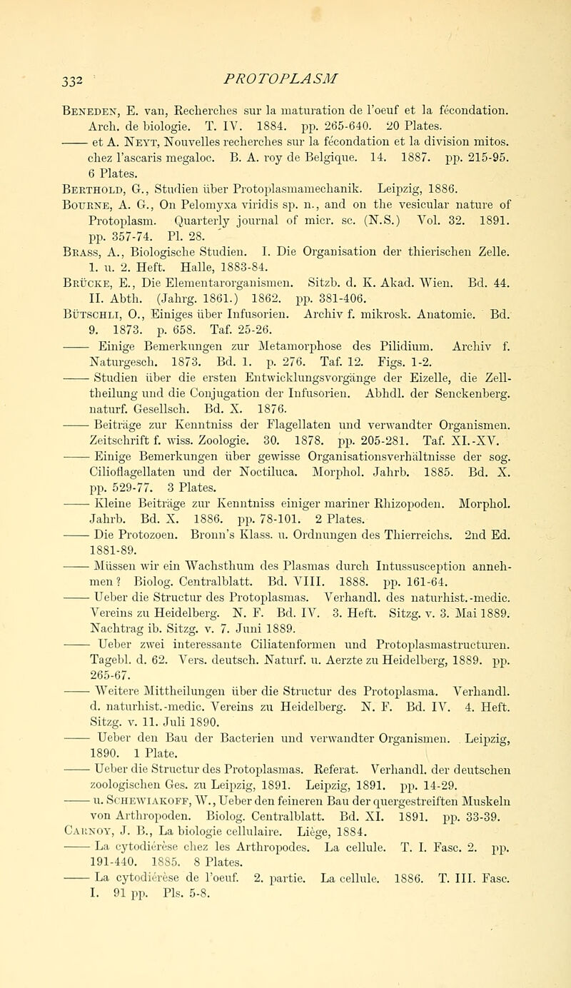 Beneden, E. van, Recherches sur la maturation de l'oeuf et la fecondation. Arch, de biologie. T. IV. 1884. pp. 265-640. 20 Plates. et A. Neyt, Nouvelles recherches sur la fecondation et la division mitos. chez l'ascaris megaloc. B. A. roy de Belgique. 14. 1887. pp. 215-95. 6 Plates. Berthold, G., Studien iiber Protoplasmamechanik. Leipzig, 1886. Bourne, A. G., On Pelomyxa viridis sp. n., and on the vesicular nature of Protoplasm. Quarterly journal of micr. sc. (N.S.) Vol. 32. 1891. pp. 357-74. PI. 28. Brass, A., Biologische Studien. I. Die Organisation der thierischen Zelle. I. u. 2. Heft. Halle, 1883-84. Brucke, E., Die Elementarorganismen. Sitzb. d. K. Akad. Wien. Bd. 44. II. Abth. (Jahrg. 1861.) 1862. pp. 381-406. Butschli, 0., Einiges iiber Infusorien. Archiv f. mikrosk. Anatomic Bd. 9. 1873. p. 658. Taf. 25-26. Einige Bemerkungen zur Metamorphose des Pilidium. Archiv f. Naturgesch. 1873. Bd. 1. p. 276. Taf. 12. Figs. 1-2. ■ Studien iiber die ersten Entwicklungsvorgange der Eizelle, die Zell- theilung mid die Conjugation der Infusorien. Abhdl. der Senckenberg. naturf. Gesellsch. Bd. X. 1876. Beitrage zur Kenntniss der Flagellaten und verwandter Organismen. Zeitschrift f. wiss. Zoologie. 30. 1878. pp. 205-281. Taf. XL-XV. ■ Einige Bemerkungen iiber gewisse Organisationsverhaltnisse der sog. Cilioflagellaten und der Noctiluca. Morphol. Jahrb. 1885. Bd. X. pp. 529-77. 3 Plates. Kleine Beitrage zur Kenntniss einiger mariner Rhizopoden. Morphol. Jahrb. Bd. X. 1886. pp. 78-101. 2 Plates. Die Protozoen. Bronn's Klass. u. Ordnungen des Thierreichs. 2nd Ed. 1881-89. Miissen wir ein Wachsthum des Plasmas durch Intussusception anneh- men ? Biolog. Centralblatt. Bd. VIII. 1888. pp. 161-64. Ueber die Structur des Protoplasmas. Verhandl. des naturhist, -medic. Vereins zu Heidelberg. N. F. Bd. IV. 3. Heft. Sitzg. v. 3. Mai 1889. Nachtrag ib. Sitzg. v. 7. Juni 1889. Ueber zwei interessante Ciliatenformen und Protoplasmastructuren. Tagebl. d. 62. Vers, deutsch. Naturf. u. Aerzte zu Heidelberg, 1889. pp. 265-67. Weitere Mittheilungen iiber die Structur des Protoplasma. Verhandl. d. naturhist.-medic. Vereins zu Heidelberg. N. F. Bd. IV. 4. Heft. Sitzg. v. 11. Juli 1890. Ueber den Bau der Bacterien und verwandter Organismen. . Leipzig, 1890. 1 Plate. Ueber die Structur des Protoplasmas. Referat. Verhandl. der deutschen zoologischen Ges. zu Leipzig, 1891. Leipzig, 1891. pp. 14-29. u. Schewiakoff, W., Ueber den feineren Bau der quergestreiften Muskeln von Arthropoden. Biolog. Centralblatt. Bd. XL 1891. pp. 33-39. Cahnoy, J. B., La biologie cellulaire. Liege, 1884. La eytodierese chez les Arthropodes. La cellule. T. I. Fasc. 2. pp. 191-440. 18S5. 8 Plates. La eytodierese de l'oeuf. 2. partie. La cellule. 1886. T. III. Fasc. I. 91 pp. Pis. 5-8.