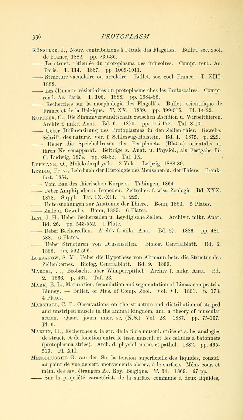 Kunstler, J., Nouv. contributions a l'etude des Flagelles. Bullet, soc. zool. de France, 1882. pp. 230-36. La struct, reticulee du protoplasma des infusoires. Compt. rend. Ac. Paris. T. 114. 1887. pp. 1009-1011. Structure vacuolaire ou areolaire. Bullet, soc. zool. France. T. XIII. 1888. Les elements vesiculates du protoplasme cliez les Protozoaires. Compt. rend. Ac. Paris. T. 106. 1888. pp. 1684-86. Recherches sur la rnorphologie des Flagelles. Bullet, scientifique de France et de la Belgique. T. XX. 1889. pp. 399-515. PI. 14-22. Kupffek, C, Die Stammverwandtscliaft zwischen Ascidien u. Wirbelthieren. Archiv f. mikr. Anat. Bd. 6. 1870. pp. 115-172. Taf. 8-10. Ueber Differenzirung des Protoplasmas in den Zellen tbier. Gewebe. Sclirift. des naturw. Ver. f. Schleswig-Holstein. Bd. I. 1875. p. 229. Ueber die Speicheldrusen der Periplaneta (Blatta) orientalis u. ihren Nervenapparat. Beitrage z. Anat. u. Physiol., als Festgabe fur C. Ludwig, 1874. pp. 64-82. Taf. IX. Lehiiaxn, O., Molekularpliysik. 2 Vols. Leipzig, 1888-89. Leydig, Fr. v., Lehrbuch der Histologic des Menschen u. der Tliiere. Frank- furt, 1854. Voni Bau des thierisclien Korpers. Tubingen, 1864. Ueber Ampliipoden u. Isopoden. Zeitsclier. f. wiss. Zoologie. Bd. XXX. 1878. Suppl. Taf. IX.-XII. p. 225. Untersuchmigen zur Anatomie der Tliiere. Bonn, 1883. 5 Plates. Zelle u. Gewebe. Bonn, 18S5. 6 Plates. List, J. H., Ueber Becberzellen u. Leydig'sclie Zellen. Archiv f. mikr. Anat. Bd. 26. pp. 543-552. 1 Plate. ■ Ueber Becherzellen. Archiv f. mikr. Anat. Bd. 27. 1886. pp. 481- 588. 6 Plates. Ueber Structural von Drusenzellen. Biolog. Centralblatt. Bd. 6. 1886. pp. 592-596. Ltjkjaxow, S. M., Ueber die Hypothese von Altmann betr. die Structur des Zellenkernes. Biolog. Centralblatt. Bd. 9. 1889. Marchi, . ., Beobacht. iiber Wimperepithel. Archiv f. mikr. Anat. Bd. 2. 1866. p. 467. Taf. 23. Maek, E. L., Maturation, fecundation and segmentation of Limax campestris. Binney. — Bullet, of Mus. of Comp. Zool. Vol. VI. 1881. p. 173. 4 Plates. Maeshall, C. F., Observations on the structure and distribution of striped and unstriped muscle in the animal kingdom, and a theory of muscular action. Quart, journ. micr. sc. (N.S.) Vol. 28. 1887. pp. 75-107. PI. 6. Martin, H., Recherches s. la str. de la fibre muscul. striee et s. les analogies de struct, et de fonction entre le tissu muscul. et les cellules a batonnets (protoplasma striee). Arch. d. physiol. norm, et pathol. 1882. pp. 465- 510. PI. XII. Menseeugghe, G. van der, Sur la tension superficielle des liquides, consid. au point de vue de cert, mouvements observ. a la surface. Mem. cour. et mem. des sav. etrangers Ac. Roy. Belgique. T. 34. 1869. 67 pp. Sur la propriete caracterist. de la surface commune a deux liquides,