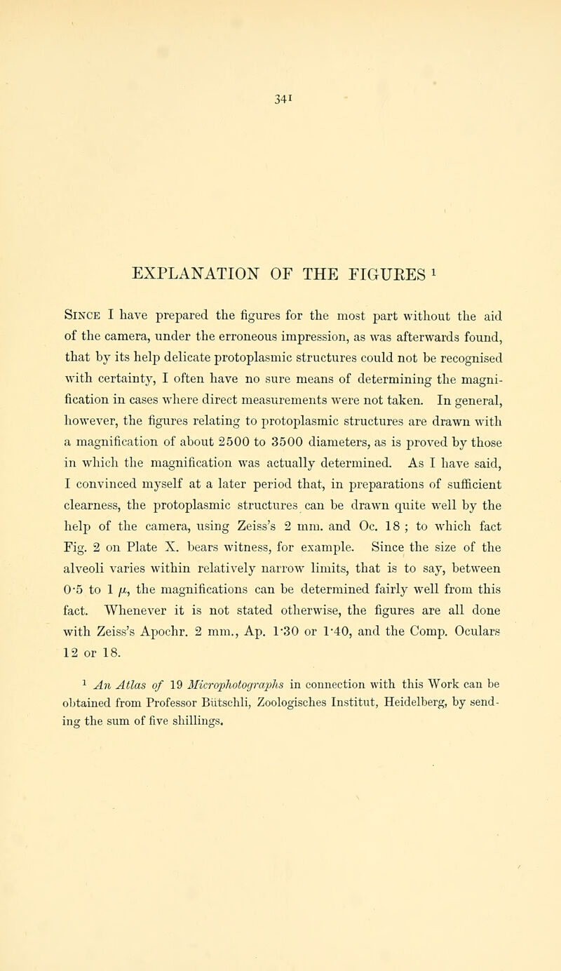 EXPLANATION OF THE FIGUEES 1 Since I have prepared the figures for the most part without the aid of the camera, under the erroneous impression, as was afterwards found, that by its help delicate protoplasmic structures could not be recognised with certainty, I often have no sure means of determining the magni- fication in cases where direct measiirements were not taken. In general, however, the figures relating to protoplasmic structures are drawn with a magnification of about 2500 to 3500 diameters, as is proved by those in which the magnification was actually determined. As I have said, I convinced myself at a later period that, in preparations of sufficient clearness, the protoplasmic structures can be drawn quite well by the help of the camera, using Zeiss's 2 mm. and Oc. 18 ; to which fact Fig. 2 on Plate X. bears witness, for example. Since the size of the alveoli varies within relatively narrow limits, that is to say, between 0-5 to 1 /x., the magnifications can be determined fairly well from this fact. Whenever it is not stated otherwise, the figures are all done with Zeiss's Apochr. 2 mm., Ap. P30 or P40, and the Comp. Oculars 12 or 18. 1 An Atlas of 19 Microphotographs in connection with this Work can be obtained from Professor Biitschli, Zoologisches Institut, Heidelberg, by send- ing the sum of five shillings.