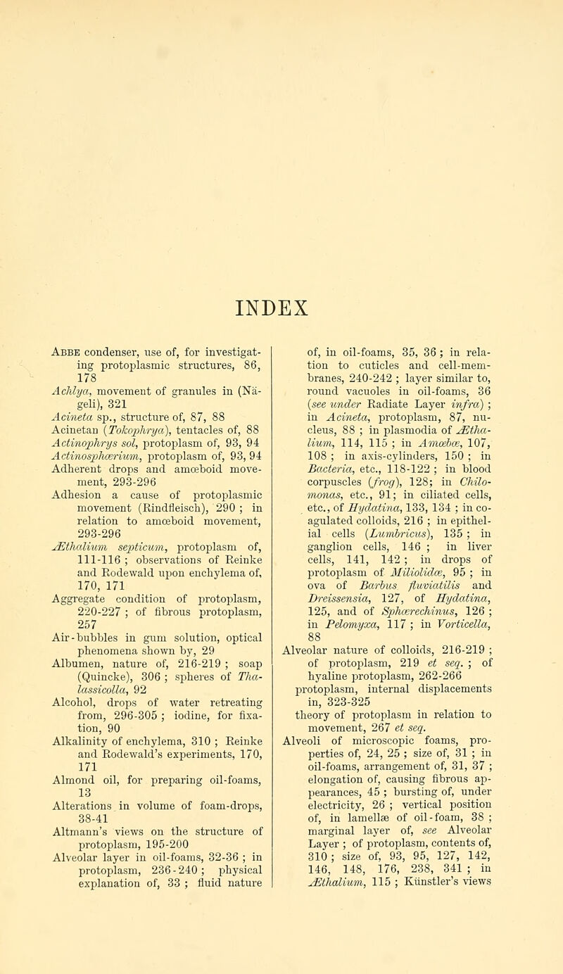 INDEX Abbe condenser, use of, for investigat- ing protoplasmic structures, 86, 178 Achlya, movement of granules in (Na- geli), 321 Acineta sp., structure of, 87, 88 Acinetan (Tokophrya), tentacles of, 88 Actinophrys sol, protoplasm of, 93, 94 Actinosphazrium, protoplasm of, 93, 94 Adherent drops and amoeboid move- ment, 293-296 Adhesion a cause of protoplasmic movement (Rindfleisch), 290 ; in relation to amoeboid movement, 293-296 jEthalium septicum, protoplasm of, 111-116 ; observations of Reinke and Rodewald upon enchylema of, 170, 171 Aggregate condition of protoplasm, 220-227 ; of fibrous protoplasm, 257 Air-bubbles in gum solution, optical phenomena shown by, 29 Albumen, nature of, 216-219 ; soap (Quincke), 306 ; spheres of Tha- lassicolla, 92 Alcohol, drops of water retreating from, 296-305 ; iodine, for fixa- tion, 90 Alkalinity of enchylema, 310 ; Reinke and Rodewald's experiments, 170, 171 Almond oil, for preparing oil-foams, 13 Alterations in volume of foam-drops, 38-41 Altmann's views on the structure of protoplasm, 195-200 Alveolar layer in oil-foams, 32-36 ; in protoplasm, 236-240; physical explanation of, 33 ; fluid nature of, in oil-foams, 35, 36; in rela- tion to cuticles and cell-mem- branes, 240-242 ; layer similar to, round vacuoles in oil-foams, 36 (see under Radiate Layer infra) ; in Acineta, protoplasm, 87, nu- cleus, 88 ; in plasmodia of jEtha- lium, 114, 115 ; in Amoebce, 107, 108 ; in axis-cylinders, 150 ; in Bacteria, etc., 118-122 ; in blood corpuscles {frog), 128; in Chilo- monas, etc., 91; in ciliated cells, etc., of Hydatina, 133, 134 ; in co- agulated colloids, 216 ; in epithel- ial cells (Lunibricus), 135 ; in ganglion cells, 146 ; in liver cells, 141, 142 ; in drops of protoplasm of Miliolidce, 95 ; in ova of Barbus ftuviatilis and Dreissensia, 127, of Hydatina, 125, and of Sphcerechinus, 126 ; in Pelomyxa, 117 ; in Vorticella, 88 Alveolar nature of colloids, 216-219 ; of protoplasm, 219 et seq. ; of hyaline protoplasm, 262-266 protoplasm, internal displacements in, 323-325 theory of protoplasm in relation to movement, 267 et seq. Alveoli of microscopic foams, pro- perties of, 24, 25 ; size of, 31 ; in oil-foams, arrangement of, 31, 37 ; elongation of, causing fibrous ap- pearances, 45 ; bursting of, under electricity, 26 ; vertical position of, in lamellae of oil-foam, 38 ; marginal layer of, see Alveolar Layer ; of protoplasm, contents of, 310; size of, 93, 95, 127, 142, 146, 148, 176, 238, 341 ; in jEthalium, 115 ; Kiinstler's views