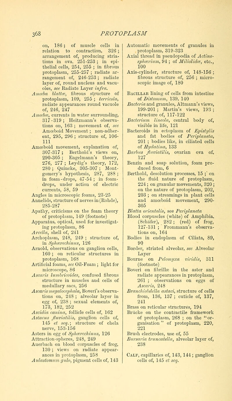 on, 186; of muscle cells in relation to contraction, 326; arrangement of, producing stria- tums in ova. 251-253; in epi- thelial cells, 254, 255 ; in fibrous protoplasm, 255-257 ; radiate ar- rangement of, 246-253 ; radiate layer of, round nucleus and vacu- oles, see Radiate Layer infra. Amoeba blattce, fibrous structure of protoplasm, 109, 255 ; terricola, radiate appearances round vacuole of, 246, 247 Amosbos, currents in water surrounding, 317-319; Heitzmann's observa- tions on, 163 ; movement of, see Amoeboid Movement; non-adher- ent, 295, 296 ; structure of, 106- 111 Amoeboid movement, explanation of, 307-317; Berthold's views on, 290-305 ; Engelmann's theory, 276, 277 ; Leydig's theory, 172, 280 ; Quincke, 305-307 ; Mont- gomery's hypothesis, 287, 288 ; in foam-drops, 47-54; in foam- drops, under action of electric currents, 58, 59 Angles in microscopic foams, 23-25 Annelids, structure of nerves in (Rohde), 285-287 Apathy, criticisms on the foam theory of protoplasm, 149 (footnote) Apparatus, optical, used for investigat- ing protoplasm, 86 Arcella, shell of, 241 Archoplasm, 248, 249 ; structure of, in Splicer echinus, 126 Arnold, observations on ganglion cells, 160; on reticular structures in protoplasm, 168 Artificial foams, see Oil-Foam; light for microscope, 86 Ascaris lumbricoides, confused fibrous structure in muscles and cells of medullary sacs, 256 Ascaris megalocephala, Boveri's observa- tions on, 248 ; alveolar layer in egg of, 238 ; sexual elements of, 173, 182, 252 Ascidia canina, follicle cells of, 162 Astacus fluviatilis, ganglion cells of, 145 et seq.; structure of chela nerve, 153-156 Asters in egg of Splicer echinus, 126 Attraction-spheres, 248, 249 Auerbach on blood corpuscles of frog, 130; views on radiate appear- ances in protoplasm, 258 Aulastomuwi gulo, pigment cells of, 143 Automatic movements of granules in protoplasm, 319-323 Axial thread in pseudopodia of Actino- sphcerium, 94 ; of Miliolidce, etc., 100 Axis-cylinder, structure of, 148-156 ; fibrous structure of, 256 ; micro- scopic image of, 180 Bacillar lining of cells from intestine of Distomum, 139, 140 Bacteria and granules, Altmann's views, 199-201 ; Martin's views, 193 ; structure of, 117-122 Bacterium lineola, central body of, visible in life, 121 Bacteroids in ectoplasm of Epistylis and fat bodies of Periplaneta, 201 ; bodies like, in ciliated cells of Hydatina, 133 Barbus fluviatilis, ovarian ova of, 127 Benzin and soap solution, foam pro- duced from, 6 Berthold, desolution processes, 15 ; on the fluid nature of protoplasm, 224 ; on granular movements, 320 ; on the nature of protoplasm, 202, 203 ; on streamings in plant cells and amoeboid movement, 290- 305 Blatta orientalis, see Periplaneta Blood corpuscles (white) of Amphibia, (Schafer), 282; (red) of frog, 127-131 ; Frommann's observa- tions on, 164 Bodies in endoplasm of Ciliata, 89, 90 Border, striated alveolar, see Alveolar Layer Bourne on Pelomyxa viridis, 311 (footnote) Boveri on fibrillar in the aster and radiate appearances in protoplasm, 261 ; observations on eggs of Ascaris, 248 Branchiobdella astaci, structure of cells from, 136, 137 ; cuticle of, 137, 241 Brass on reticular structures, 194 Briicke on the contractile framework of protoplasm, 268 ; on the or- ganisation  of protoplasm, 220, 221 Brush electrodes, use of, 55 Bursaria truncatella, alveolar layer of, 238 Calf, capillaries of, 143, 144 ; ganglion cells of, 145 et seq.