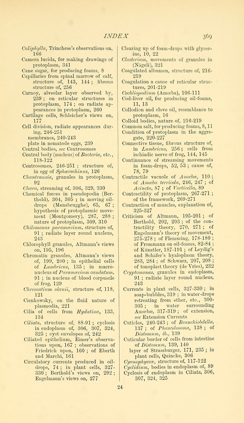 Caliphylla, Trincliese's observations on, 166 Camera lucida, for making drawings of protoplasm, 341 Cane sugar, for producing foams, 8 Capillaries from spinal marrow of calf, structure of, 143, 144 ; fibrous structure of, 256 Carnoy, alveolar layer observed by, 239 ; on reticular structures in protoplasm, 174 ; on radiate ap- pearances in protoplasm, 260 Cartilage cells, Schleicher's views on, 177 Cell division, radiate appearances dur- ing, 246-251 membranes, 240-243 plate in nematode eggs, 239 Central bodies, see Centrosomes Central body (nucleus) of Bacteria, etc., 118-122 Centrosomes, 246-251 ; structure of, in egg of Splicer echinus, 126 Chantransia, granules in pirotoplasm, 92 Chara, streaming of, 306, 329, 330 Chemical forces in pseudopodia (Ber- thold), 304, 305 ; in moving oil- drops (Mensbrugghe), 65, 67 ; hypothesis of protoplasmic move- ment (Montgomery), 287, 288 ; nature of protoplasm, 309, 310 Chilomonas paramcecium, structure of, 91 ; radiate layer round nucleus, 243 Chlorophyll granules, Altmann's views on, 195, 196 Chromatin granules, Altmann's views of, 199, 200 ; in epithelial cells of Lwrribricus, 135 ; in macro- nucleus of Paramcecium caudaticm, 91 ; in nucleus of blood corpuscle of frog, 129 Chromatium dkenii, structure of, 118, 121 Cienkowsky, on the fluid nature of Plasmodia, 221 Cilia of cells from Hydatina, 133, 134 Ciliata, structure of, 88-91 ; cyclosis in endoplasm of, 306, 307, 324, 325 ; cyst envelopes of, 242 Ciliated epithelium, Eimer's observa- tions upon, 167 ; observations of Friedrich upon, 160 ; of Eberth and Marchi, 161 Circulatory currents produced in oil- drops, 74 ; in plant cells, 327- 330 ; Berthold's views on, 292 ; Engelmann's views on, 277 Clearing up of foam-drops with glycer- ine, 10, 22 Closterium, movements of granules in (Nageli), 321 Coagulated albumen, structure of, 216- 219 Coagulation a cause of reticular struc- tures, 201-219 Cochliopodium (Amoeba), 106-111 Cod-liver oil, for producing oil-foams, 11, 13 Collodion and clove oil, resemblance to protoplasm, 16 Colloid bodies, nature of, 216-219 Common salt, for producing foams, 8,11 Condition of protoplasm in the aggre- gate, 220-227 Connective tissue, fibrous structure of, in Lumbricus, 256; cells from ischiadic nerve of frog, 144, 145 Continuance of streaming movements in foam-drops, 52, 53 ; cause of, 78, 79 Contractile vacuole of Amoebae, 110 ; of Amceba terricola, 246, 247 ; of Acineta, 87 ; of Vorticella, 89 Contractility of protoplasm, 267-271 ; of the framework, 269-271 Contraction of muscles, explanation of, 325-327 Criticism of Altmann, 195-201 ; of Berthold, 202, 203 ; of the con- tractility theory, 270, 271 ; of Engelmann's theory of movement, 275-278 ; of Flemming, 178-180 ; of Frommann on oil-foams, 82-84 ; of Ktinstler, 187-191 ; of Leydig's and Schafer's hyaloplasm theory, 283, 284 ; of Schwarz, 207, 208 ; of tonoplast theory (de Vries), 232 Cryptomonas, granules in endoplasm, 91 ; radiate layer round nucleus, 243 Currents in plant cells, 327-330 ; in soap-bubbles, 319 ; in water-drops retreating from ether, etc., 300- 305 ; in water surrounding Amoebae, 317-319 ; of extension, see Extension Currents Cuticles, 240-243 ; of Branchiobdella, 137 ; of Phascolosoma, 138 ; of Distomum, ib., 139 Cuticular border of cells from intestine of Distomum, 139, 140 layer of Strassburger, 171, 235 ; in plant cells, Quincke, 306 Cyanophycece, structure of, 117-122 Cyclidium, bodies in endoplasm of, 89 Cyclosis of endoplasm in Ciliata, 306, 307, 324, 325 24