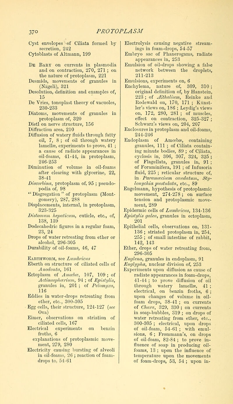 37° Cyst envelopes' of Ciliata formed by secretion, 242 Cytoblasts of Altmann, 199 De Bakt on currents in plasmodia and on contraction, 270, 271 ; on the nature of protoplasm, 221 Desmids, movements of granules in (Nageli), 321 Desolution, definition and examples of, 15 De Vries, tonoplast theory of vacuoles, 230-233 Diatoms, movements of granules in protoplasm of, 320 Dietl on nerve structure, 156 Diffraction area, 210 Diffusion of watery fluids through fatty oil, 7, 8 ; of oil through watery lamellae, experiments to prove, 41 ; a cause of radiate appearances in oil-foams, 41-44, in protoplasm, 246-253 Diminution of volume in oil-foams after clearing with glycerine, 22, 38-41 DiscorUna, protoplasm of, 95 ; pseudo- podia of. 98  Disgregation  of protoplasm (Mont- gomery), 287, 288 Displacements, internal, in protoplasm, 323-325 Distomum hepaticum, cuticle, etc., of, 138, 139 Dodecahedric figures in a regular foam, 23, 24 Drops of water retreating from ether or alcohol, 296-305 Durability of oil-foams, 46, 47 Earthworm, see Lumbricus Eberth on structure of ciliated cells of Anodonta, 161 Ectoplasm of Amcebce, 107, 109; of Actinosphccrmm, 94 ; of Epistylis, granules in, 201 ; of Pelomyxa, 116 Eddies in water-drops retreating from ether, etc., 300-305 Egg cells, their structure, 124-127 {see Ova) Eimer, observations on striation of ciliated cells, 167 Electrical experiments on benzin froths, 6 explanations of protoplasmic move- ment, 279, 280 Electricity causiug bursting of alveoli in oil-foams, 26 ; reaction of foam- drops to, 54-61 Electrolysis causing negative stream- ings in foam-drops, 54-57 Embryo sac of Phanerogams, radiate appearances in, 253 Emulsion of oil-drops showing a false network between the droplets, 211-213 Emulsions, experiments on, 6 Enchylema, nature of, 309, 310; original definition of, by Hanstein, 223 ; of jEthaliwm, Eeinke and Rodewald on, 170, 171 ; Kiinst- ler's views on, 186 ; Leydig's views on, 172, 280, 281 ; of muscles, effect on contraction, 325-327; Schwarz's views on, 204, 207 Enclosures in protoplasm and oil-foams, 244-246 Endoplasm of Amoeba?, containing granules, 111 ; of Ciliata contain- ing minute bodies, 89 ; of Ciliata, cyclosis in, 306, 307, 324, 325 ; of Flagellata, graniiles in, 91 ; of Foraminifera, 191 ; of Infusoria fluid, 225 ; reticular structure of, in Paramaicium caudatum, Sty- lonychia pustulata, etc., 89 Engelmann, hypothesis of protoplasmic movement, 274-278; on surface tension and protoplasmic move- ment, 289 Epidermic cells of Lumbricus, 134-136 Epistylis galea, granules in ectoplasm, 201 Epithelial cells, observations on, 131- 136 ; striated protoplasm in, 254, 255 ; of small intestine of rabbit, 142, 143 Ether, drops of water retreating from, 296-305 Euglena, granules in endoplasm, 91 Euglypiha, nuclear division of, 253 Experiments upon diffusion as cause of radiate appearances in foam-drops, 41-44 ; to prove diffusion of oil through watery lamellae, 41 ; electrical, on benzin froths, 6 ; upon changes of volume in oil- foam drops, 38-41 ; on currents of Chara, 329, 330 ; on currents in soap-bubbles, 319 ; on drops of water retreating from ether, etc., 300-305 ; electrical, upon drops of oil-foam, 54-61 ; with emul- sions, 6 ; Frommann's, on drops of oil-foam, 82-84 ; to prove in- fluence of soap in producing oil- foams, 13 ; upon the influence of temperature upon the movements of foam-drops, 53, 54 ; upon in-