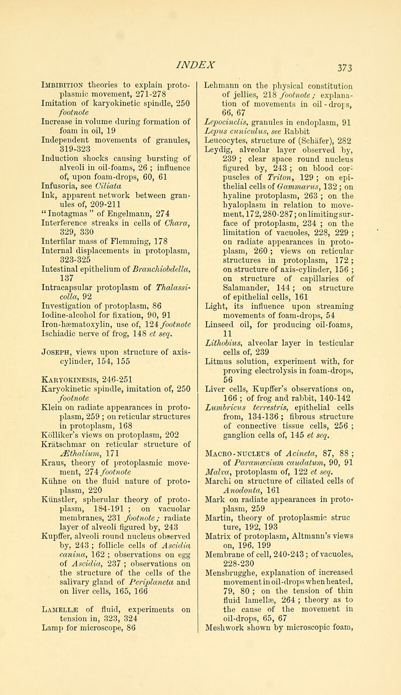 Imbibition theories to explain proto- plasmic movement, 271-278 Imitation of karyokinetic spindle, 250 footnote Increase in volume during formation of foam in oil, 19 Independent movements of granules, 319-323 Induction shocks causing bursting of alveoli in oil-foams, 26 ; influence of, upon foam-drops, 60, 61 Infusoria, see Ciliata Ink, apparent network between gran- nies of, 209-211 Inotagmas of Engelmann, 274 Interference streaks in cells of Chara, 329, 330 Interfilar mass of Flemming, 178 Internal displacements in protoplasm, 323-325 Intestinal epithelium of Branchiobdella, 137 Intracapsular protoplasm of Thalassi- colla, 92 Investigation of protoplasm, 86 Iodine-alcohol for fixation, 90, 91 Iron-haematoxylin, use of, 124 footnote Ischiadic nerve of frog, 148 et seq. Joseph, views upon structure of axis- cylinder, 154, 155 Kartokinesis, 246-251 Karyokinetic spindle, imitation of, 250 footnote Klein on radiate appearances in proto- plasm, 259 ; on reticular structures in protoplasm, 168 Kolliker's views on protoplasm, 202 Kratschmar on reticular structure of jEthalium, 171 Kraus, theory of protoplasmic move- ment, 274 footnote Kuhne on the fluid nature of proto- plasm, 220 Kiinstler, spherular theory of proto- plasm, 184-191 ; on vacuolar membranes, 231 footnote; radiate layer of alveoli figured by, 243 Kupffer, alveoli round nucleus observed by, 243 ; follicle cells of Ascidia canina, 162 ; observations on egg of Ascidia, 237 ; observations on the structure of the cells of the salivary gland of Periplaneta and on liver cells, 165, 166 Lamella of fluid, experiments on tension in, 323, 324 Lamp for microscope, 86 Lehmann on the physical constitution of jellies, 218 footnote; explana- tion of movements in oil - droj s, 66, 67 Lepocinclis, granules in endoplasm, 91 Lepus cuniculus, see Rabbit Leucocytes, structure of (Schafer), 282 Leydig, alveolar layer observed by, 239 ; clear space round nucleus figured by, 243 ; on blood cor- puscles of Triton, 129 ; on epi- thelial cells of Gammarus, 132 ; on hyaline protoplasm, 263 ; on the hyaloplasm in relation to move- ment, 172,280-287; on limiting sur- face of protoplasm, 234 ; on the limitation of vacuoles, 228, 229 ; on radiate appearances in proto- plasm, 260; views on reticular structures in protoplasm, 172; on structure of axis-cylinder, 156 ; on structure of capillaries of Salamander, 144; on structure of epithelial cells, 161 Light, its influence upon streaming movements of foam-drops, 54 Linseed oil, for producing oil-foams, 11 Lithobius, alveolar layer in testicular cells of, 239 Litmus solution, experiment with, for proving electrolysis in foam-drops, 56 Liver cells, Kupffer's observations on, 166 ; of frog and rabbit, 140-142 Lumbricus terrestris, epithelial cells from, 134-136 ; fibrous structure of connective tissue cells, 256 ; ganglion cells of, 145 et seq. Macro-nucleus of Acineta, 87, 88 ; of Paramcecium caudatum, 90, 91 Malva, protoplasm of, 122 et seq. Marchi on structure of ciliated cells of Anodonta, 161 Mark on radiate appearances in proto- plasm, 259 Martin, theory of protoplasmic struc ture, 192, 193 Matrix of protoplasm, Altmann's views on, 196, 199 Membrane of cell, 240-243; of vacuoles, 228-230 Mensbrugghe, explanation of increased movement in oil-drops when heated, 79, 80 ; on the tension of thin fluid lamellse, 264 ; theory as to the cause of the movement in oil-drops, 65, 67 Meshwork shown by microscopic foam,