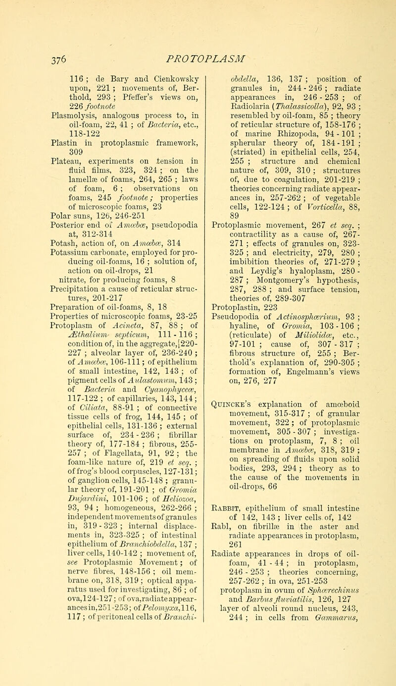 116 ; de Bary and Cienkowsky upon, 221 ; movements of, Ber- th old, 293; Pfeffer's views on, 226 footnote Plasmolysis, analogous process to, in oil-foam, 22, 41 ; of Bacteria, etc., 118-122 Plastin in protoplasmic framework, 309 Plateau, experiments on tension in fluid films, 323, 324 ; on the lamella? of foams, 264, 265 ; laws of foam, 6 ; observations on foams, 245 footnote; properties of microscopic foams, 23 Polar suns, 126, 246-251 Posterior end of Amcebce, pseudopodia at, 312-314 Potash, action of, on Amcebce, 314 Potassium carbonate, employed for pro- ducing oil-foams, 16 ; solution of, action on oil-drops, 21 nitrate, for producing foams, 8 Precipitation a cause of reticular struc- tures, 201-217 Preparation of oil-foams, 8, 18 Properties of microscopic foams, 23-25 Protoplasm of Acineta, 87, 88 ; of jEthalium- septicum, 111 -116 ; condition of, in the aggregate,[220- 227 ; alveolar layer of, 236-240 ; of Amcebce, 106-111; of epithelium of small intestine, 142, 143 ; of pigment cells of Aulastomum, 143 ; of Bacteria and Cyanophyceos, 117-122 ; of capillaries, 143, 144 ; of Ciliata, 88-91 ; of connective tissue cells of frog, 144, 145 ; of epithelial cells, 131-136 ; external surface of, 234 - 236 ; fibrillar theory of, 177-184 ; fibrous, 255- 257 ; of Flagellata, 91, 92 ; the foam-like nature of, 219 et seq. ; of frog's blood corpuscles, 127-131; of ganglion cells, 145-148 ; granu- lar theory of, 191-201 ; of Gromia Dujardini, 101-106; of Heliozoa, 93, 94 ; homogeneous, 262-266 ; independent movements of granules in, 319-323; internal displace- ments in, 323-325 ; of intestinal epithelium of Branchiobdell'a, 137 ; liver cells, 140-142 ; movement of, see Protoplasmic Movement; of nerve fibres, 148-156 ; oil mem- brane on, 318, 319; optical appa- ratus used for investigating, 86 ; of ova, 124-127; of ova,radiateappear- ances in,251-253; ofPelo7)iyxa,I16, 117; of peritoneal cells of Branchi- dbclella, 136, 137; position of granules in, 244 - 246 ; radiate appearances in, 246 - 253 ; of Radiolaria {Thalassicolla), 92, 93 ; resembled by oil-foam, 85 ; theory of reticular structure of, 158-176 ; of marine Rhizopoda, 94 -101 ; spherular theory of, 184-191 ; (striated) in epithelial cells, 254, 255 ; structure and chemical nature of, 309, 310; structures of, due to coagulation, 201-219 ; theories concerning radiate appear- ances in, 257-262; of vegetable cells, 122-124 ; of Vorticella, 88, 89 Protoplasmic movement, 267 et seq. ; contractility as a cause of, 267- 271 ; effects of granules on, 323- 325 ; and electricity, 279, 280 ; imbibition theories of, 271-279 ; and Leydig's hyaloplasm, 280 - 287; Montgomery's hypothesis, 287, 288 ; and surface tension, theories of, 289-307 Protoplastin, 223 Pseudopodia of Actinosphcerium, 93 hyaline, of Gromia, 103 -106 (reticulate) of Milioliclce, etc. 97-101 ; cause of, 307 - 317 fibrous structure of, 255; Ber thold's explanation of, 290-305 formation of, Engelmann's views on, 276, 277 Quincke's explanation of amoeboid movement, 315-317 ; of granular movement, 322 ; of protoplasmic movement, 305 - 307 ; investiga- tions on protoplasm, 7, 8 ; oil membrane in Amcebce, 318, 319 ; on spreading of fluids upon solid bodies, 293, 294; theory as to the cause of the movements in oil-drops, 66 Babbit, epithelium of small intestine of 142, 143; liver cells of, 142 Rabl, on fibrillar in the aster and radiate appearances in protoplasm, 261 Radiate appearances in drops of oil- foam, 41 - 44 ; in protoplasm, 246 - 253 ; theories concerning, 257-262 ; in ova, 251-253 protoplasm in ovum of Sphcerechinus and Barbus flxmiatilis, 126, 127 layer of alveoli round nucleus, 243, 244; in cells from Gammarus,