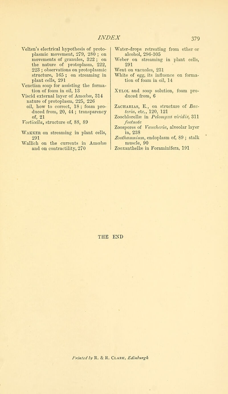 Velten's electrical hypothesis of proto- plasmic movement, 279, 280 ; on movements of granules, 322 ; on the nature of protoplasm, 222, 223 ; observations on protoplasmic structure, 165 ; on streaming in plant cells, 291 Venetian soap for assisting the forma- tion of foam in oil, 13 Viscid external layer of Amcebse, 314 nature of protoplasm, 225, 226 oil, how to correct, 18 ; foam pro- duced from, 20, 44 ; transparency of, 21 Vorticella, structure of, 88, 89 Wakker on streaming in plant cells, 291 Wallich on the currents in Amoeba? and on contractility, 270 Water-drops retreating from ether or alcohol, 296-305 Weber on streaming in plant cells, 291 Went on vacuoles, 231 White of egg, its influence on forma- tion of foam in oil, 14 Xylol and soap solution, foam pro- duced from, 6 Zacharias, E., on structure of Bac- teria, etc., 120, 121 Zoochlorellfe in Pelomyxa viridis, 311 footnote Zoospores of Vaucheria, alveolar layer in, 238 Zoothamnium, endoplasm of, 89 ; stalk muscle, 90 Zooxanthellse in Foraminifera, 191 THE END Printed by R. & R. Clark, Edinburgh