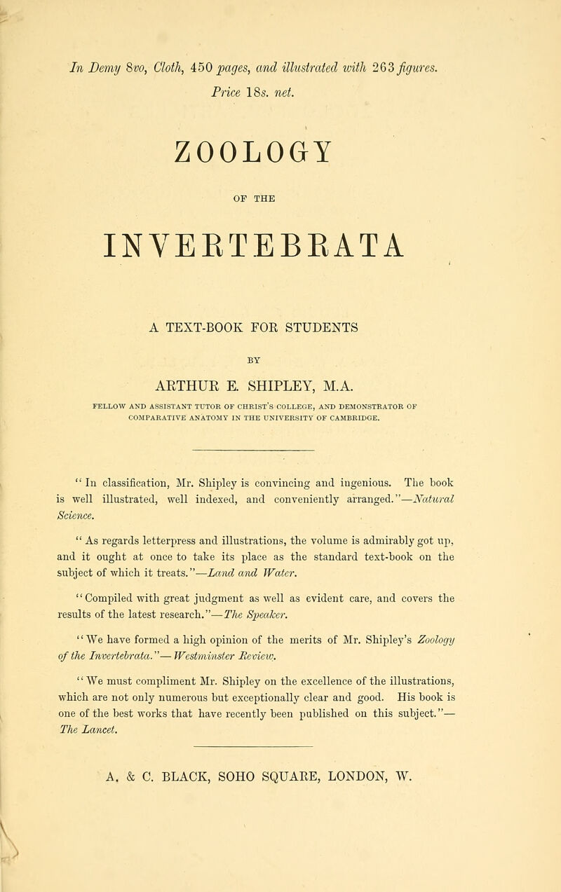In Demy 8vo, Cloth, 450 pages, and illustrated with 263 figures. Price 18 s. net. ZOOLOGY OF THE INVEETEBEATA A TEXT-BOOK FOR STUDENTS BY AETHUR E. SHIPLEY, M.A. FELLOW AND ASSISTANT TUTOR OF CHRIST'S COLLEGE, AND DEMONSTRATOR OF COMPARATIVE ANATOMY IN THE UNIVERSITY OF CAMBRIDGE.  In classification, Mr. Shipley is convincing and ingenious. The book is well illustrated, well indexed, and conveniently arranged.—Natural Science.  As regards letterpress and illustrations, the volume is admirably got up, and it ought at once to take its place as the standard text-book on the subject of which it treats.—Land and Water. Compiled with great judgment as well as evident care, and covers the results of the latest research.—The Speaker. We have formed a high opinion of the merits of Mr. Shipley's Zoology of the Invertebrata.— Westminster Review. We must compliment Mr. Shipley on the excellence of the illustrations, which are not only numerous but exceptionally clear and good. His book is one of the best works that have recently been published on this subject.— The Lancet.