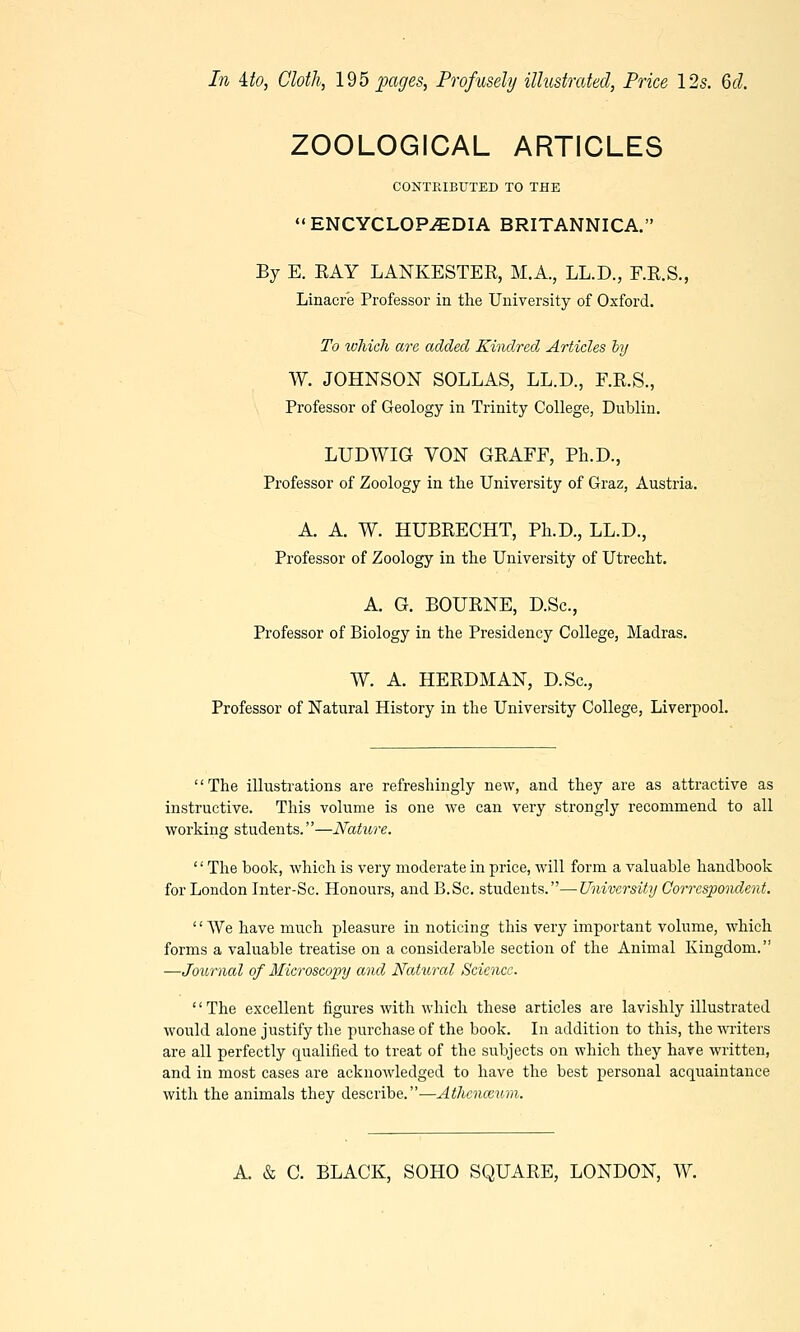 ZOOLOGICAL ARTICLES CONTRIBUTED TO THE ENCYCLOPAEDIA BRITANNICA. By E. EAY LANKESTER, M.A., LL.D., F.R.S., Linacre Professor in the University of Oxford. To which are added Kindred Articles by W. JOHNSON SOLLAS, LL.D., F.R.S., Professor of Geology in Trinity College, Dublin. LUDWIG VON GRAFF, Ph.D., Professor of Zoology in the University of Graz, Austria. A. A. W. HUBRECHT, Ph.D., LL.D., Professor of Zoology in the University of Utrecht. A. G. BOURNE, D.Sc, Professor of Biology in the Presidency College, Madras. W. A. HERDMAN, D.Sc, Professor of Natural History in the University College, Liverpool. '' The illustrations are refreshingly new, and they are as attractive as instructive. This volume is one we can very strongly recommend to all working students.—Nature. '' The book, which is very moderate in price, will form a valuable handbook for London Inter-Sc. Honours, and B.Sc. students.—University Correspondent. We have much pleasure in noticing this very important volume, which forms a valuable treatise on a considerable section of the Animal Kingdom. —Journal of Microscopy and Natural Science. The excellent figures with which these articles are lavishly illustrated would alone justify the purchase of the book. In addition to this, the writers are all perfectly qualified to treat of the subjects on which they hare written, and in most cases are acknowledged to have the best personal acquaintance with the animals they describe.—Athenceum.