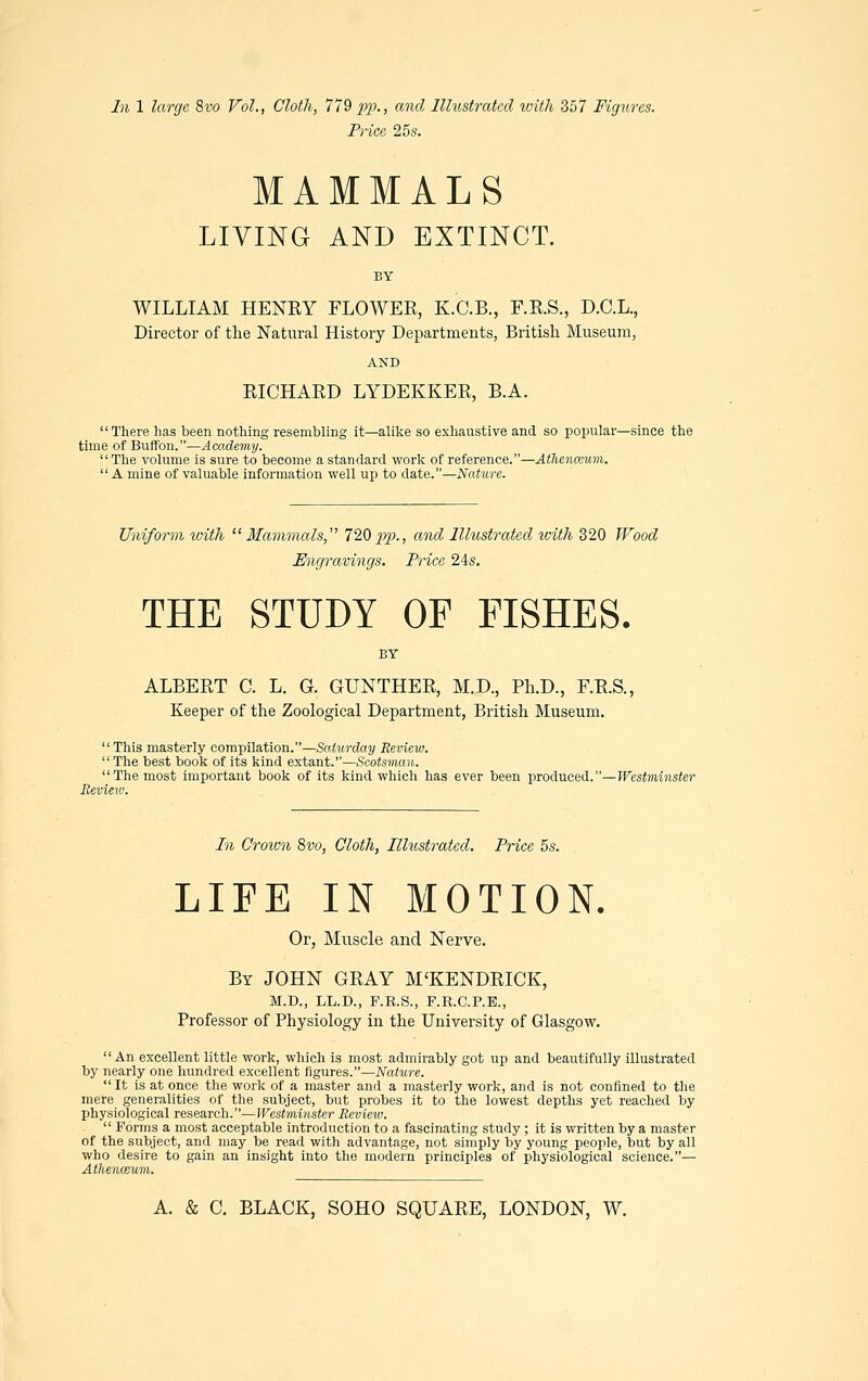 In 1 large 8vo Vol., Cloth, 779 pp., and Illustrated with 357 Figures. Price 25s. MAMMALS LIVING AND EXTINCT. WILLIAM HENRY FLOWER, K.C.B., F.R.S., D.C.L., Director of the Natural History Departments, British Museum, AND RICHARD LYDEKKER, B.A. There has been nothing resembling it—alike so exhaustive and so popular—since the time of Buffon.—Academy.  The volume is sure to become a standard work of reference.—Athenceum.  A mine of valuable information well up to date.—Nature. Uniform xoith Mammals, 720pp., and Illustrated tviih 320 Wood Engravings. Price 24s. THE STUDY OF FISHES. ALBERT C. L. G. GUNTHER, M.D., Ph.D., F.R.S., Keeper of the Zoological Department, British Museum.  This masterly compilation.—Saturday Review.  The best book of its kind extant.—Scotsman. The most important book of its kind which has ever been produced.—Westminster Review. In Grown 8vo, Cloth, Illustrated. Price 5s. LIFE IN MOTION. Or, Muscle and Nerve. By JOHN GRAY M'KENDRICK, M.D., LL.D., P.R.S., F.R.C.P.E., Professor of Physiology in the University of Glasgow. An excellent little work, which is most admirably got up and beautifully illustrated by nearly one hundred excellent figures.—Nature.  It is at once the work of a master and a masterly work, and is not confined to the mere generalities of the subject, but probes it to the lowest depths yet reached by physiological research.—Westminster Review.  Forms a most acceptable introduction to a fascinating study ; it is written by a master of the subject, and may be read with advantage, not simply by young people, but by all who desire to gain an insight into the modern principles of physiological science.— Atlienceum.