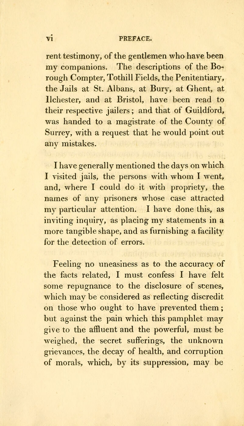 rent testimony, of the gentlemen who have been my companions. The descriptions of the Bo^ rough Compter, Tothill Fields, the Penitentiary, the Jails at St. Albans, at Bury, at Ghent, at llchester, and at Bristol, have been read to their respective jailers; and that of Guildford, was handed to a magistrate of the County of Surrey, with a request that he would point out any mistakes. I have generally mentioned the days on which I visited jails, the persons with whom I went, and, where I could do it with propriety, the names of any prisoners whose case attracted my particular attention. I have done this, as inviting inquiry, as placing my statements in a more tangible shape, and as furnishing a facility for the detection of errors. Feeling no uneasiness as to the accuracy of the facts related, I must confess I have felt some repugnance to the disclosure of scenes, which may be considered as reflecting discredit on those who ought to have prevented them; but against the pain which this pamphlet may give to the affluent and the powerful, must be weighed, the secret sufferings, the unknown grievances, the decay of health, and corruption of morals, which, by its suppression, may be