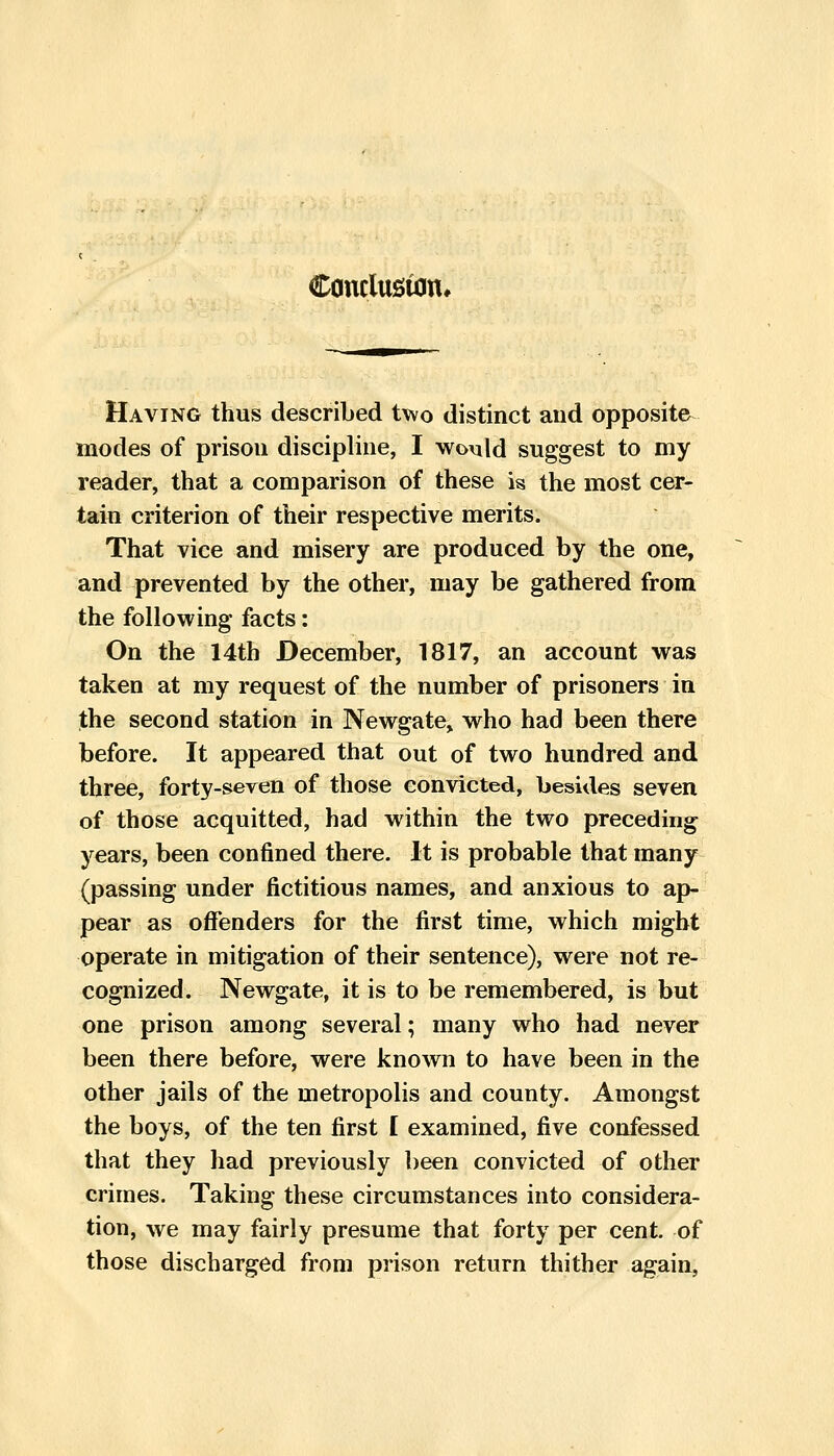 Conclusion* Having thus described two distinct aud opposite modes of prison discipline, I would suggest to my reader, that a comparison of these is the most cer- tain criterion of their respective merits. That vice and misery are produced by the one, and prevented by the other, may be gathered from the following facts: On the 14th December, 1817, an account was taken at my request of the number of prisoners in the second station in Newgate^ who had been there before. It appeared that out of two hundred and three, forty-seven of those convicted, besides seven of those acquitted, had within the two preceding years, been confined there. It is probable that many (passing under fictitious names, and anxious to ap- pear as offenders for the first time, which might operate in mitigation of their sentence), were not re- cognized. Newgate, it is to be remembered, is but one prison among several; many who had never been there before, were known to have been in the other jails of the metropolis and county. Amongst the boys, of the ten first I examined, five confessed that they had previously been convicted of other crimes. Taking these circumstances into considera- tion, we may fairly presume that forty per cent, of those discharged from prison return thither again,