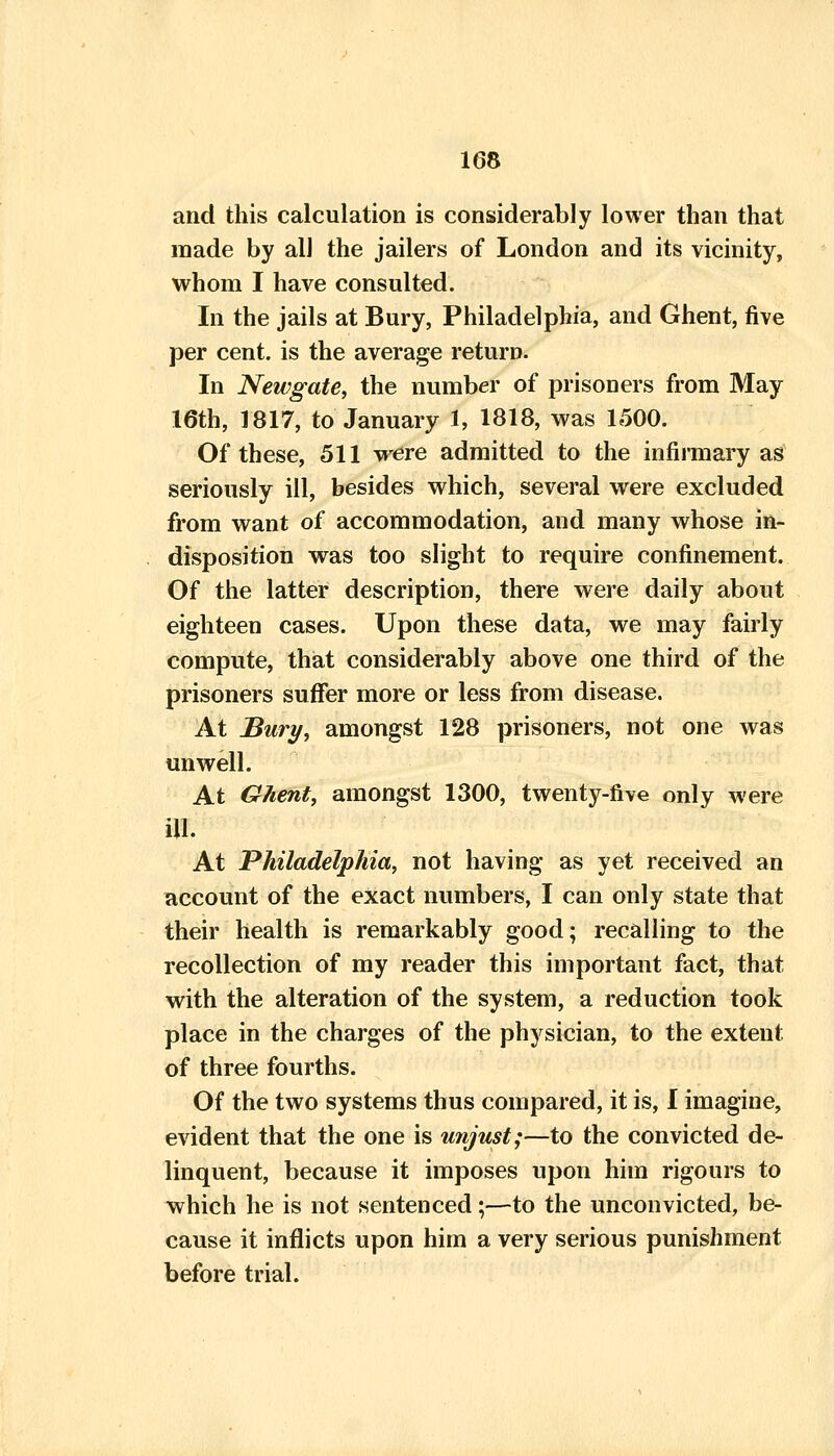 and this calculation is considerably lower than that made by all the jailers of London and its vicinity, whom I have consulted. In the jails at Bury, Philadelphia, and Ghent, five per cent, is the average return. In Newgate, the number of prisoners from May 16th, 1817, to January 1, 1818, was 1500. Of these, 511 vrere admitted to the infirmary as seriously ill, besides which, several were excluded from want of accommodation, and many whose in- disposition was too slight to require confinement. Of the latter description, there were daily about eighteen cases. Upon these data, we may fairly compute, that considerably above one third of the prisoners suffer more or less from disease. At Bury, amongst 128 prisoners, not one was unwell. At Ghent, amongst 1300, twenty-five only were ill. At Philadelphia, not having as yet received an account of the exact numbers, I can only state that their health is remarkably good; recalling to the recollection of my reader this important fact, that with the alteration of the system, a reduction took place in the charges of the physician, to the extent of three fourths. Of the two systems thus compared, it is, I imagine, evident that the one is unjust;—to the convicted de- linquent, because it imposes upon him rigours to which he is not sentenced;—to the unconvicted, be- cause it inflicts upon him a very serious punishment before trial.
