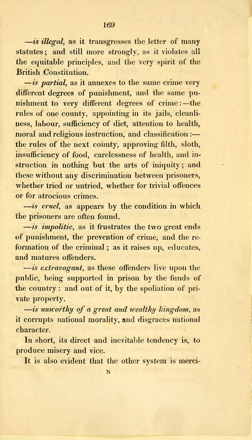 —is illegal, as it transgresses the letter of many statutes; and still more strongly, as it violates all the equitable principles, and the very spirit of the British Constitution. —is partial, as it annexes to the same crime very different degrees of punishment, and the same pu- nishment to very different degrees of crime: —the rules of one county, appointing in its jails, cleanli- ness, labour, sufficiency of diet, attention to health, moral and religious instruction, and classification:— the rules of the next coiinty, approving filth, sloth, insufficiency of food, carelessness of health, and in- struction in nothing but the arts of iniquity; and these without any discrimination between prisoners, whether tried or untried, whether for trivial offences or for atrocious crimes. —is cruel, as appears by the condition in which the prisoners are often found. —is impolitic, as it frustrates the two great ends of punishment, the prevention of crime, and the re- formation of the criminal; as it raises up, educates, and matures offenders. •—is extravagant, as these offenders live upon the public, being supported in prison by the funds of the country: and out of it, by the spoliation of pri- vate property. —is univorthy of a great and wealthy kingdom, as it corrupts national morality, and disgraces national character. In short, its direct and inevitable tendency is, to produce misery and vice. It is also evident that the other system is merci- N