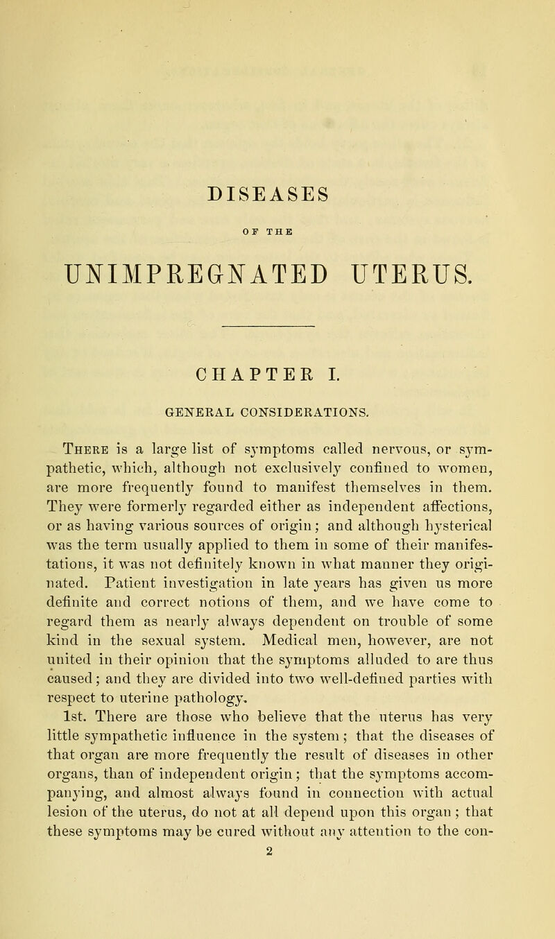 DISEASES UNIMPREGNATED UTERUS, CHAPTER I. GENERAL CONSIDERATIONS. There is a large list of symptoms called nervous, or sym- pathetic, which, although not exclusively confined to women, are more frequently found to manifest themselves in them. They were formerly regarded either as independent affections, or as having various sources of origin; and although hysterical was the term usually applied to them in some of their manifes- tations, it was not definitely known in what manner they origi- nated. Patient investigation in late years has given us more definite and correct notions of them, and we have come to regard them as nearly always dependent on trouble of some kind in the sexual system. Medical men, however, are not united in their opinion that the symptoms alluded to are thus caused; and they are divided into two well-defined parties wdth respect to uterine pathology. 1st. There are those who believe that the uterus has very little sympathetic influence in the system; that the diseases of that organ are more frequently the result of diseases in other organs, than of independent origin; that the symptoms accom- panying, and almost always found in connection with actual lesion of the uterus, do not at all depend upon this organ ; that these symptoms may be cured without any attention to the con-