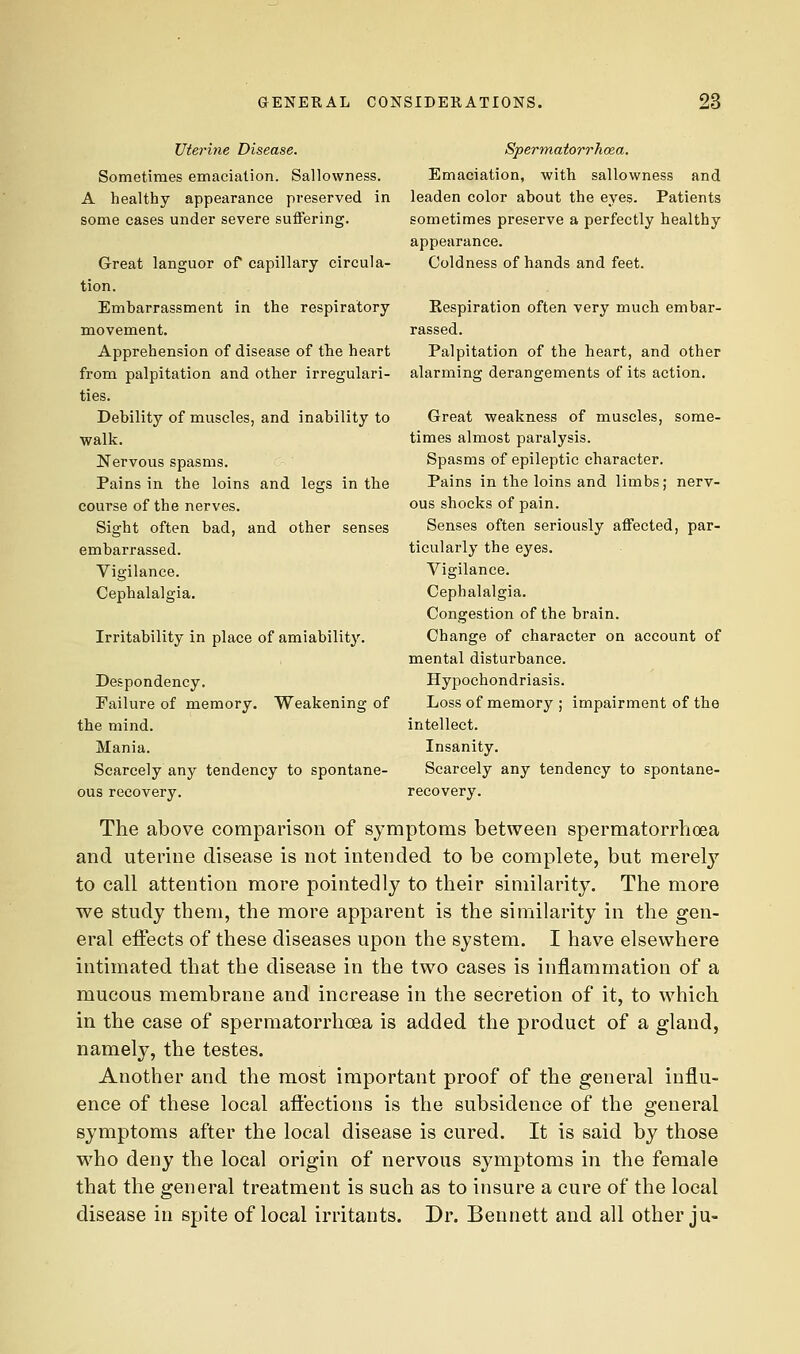 uterine Disease. Sometimes emaciation. Sallowness. A healthy appearance preserved in some cases under severe suffering. Great languor of capillary circula- tion. Embarrassment in the respiratory movement. Apprehension of disease of the heart from palpitation and other irregulari- ties. Debility of muscles, and inability to walk. Nervous spasms. Pains in the loins and legs in the course of the nerves. Sight often bad, and other senses embarrassed. Vigilance. Cephalalgia. Irritability in place of amiability. Despondency. Failure of memory. Weakening of the mind. Mania. Scarcely any tendency to spontane- ous recovery. Spermatorrhoea. Emaciation, with sallowness and leaden color about the eyes. Patients sometimes preserve a perfectly healthy appearance. Coldness of hands and feet. Respiration often very much embar- rassed. Palpitation of the heart, and other alarming derangements of its action. Great weakness of muscles, some- times almost paralysis. Spasms of epileptic character. Pains in the loins and limbs; nerv- ous shocks of pain. Senses often seriously affected, par- ticularly the eyes. Vigilance. Cephalalgia. Congestion of the brain. Change of character on account of mental disturbance. Hypochondriasis. Loss of memory ; impairment of the intellect. Insanity. Scarcely any tendency to spontane- recovery. The above comparison of symptoms between spermatorrhoea and uterine disease is not intended to be complete, but merely to call attention more pointedly to their similarity. The more we study them, the more apparent is the similarity in the gen- eral effects of these diseases upon the system. I have elsewhere intimated that the disease in the two cases is inflammation of a mucous membrane and increase in the secretion of it, to which in the case of spermatorrhoea is added the product of a gland, namely, the testes. Another and the most important proof of the general influ- ence of these local affections is the subsidence of the general symptoms after the local disease is cured. It is said by those who deny the local origin of nervous symptoms in the female that the general treatment is such as to insure a cure of the local disease in spite of local irritants. Dr. Bennett and all other ju-