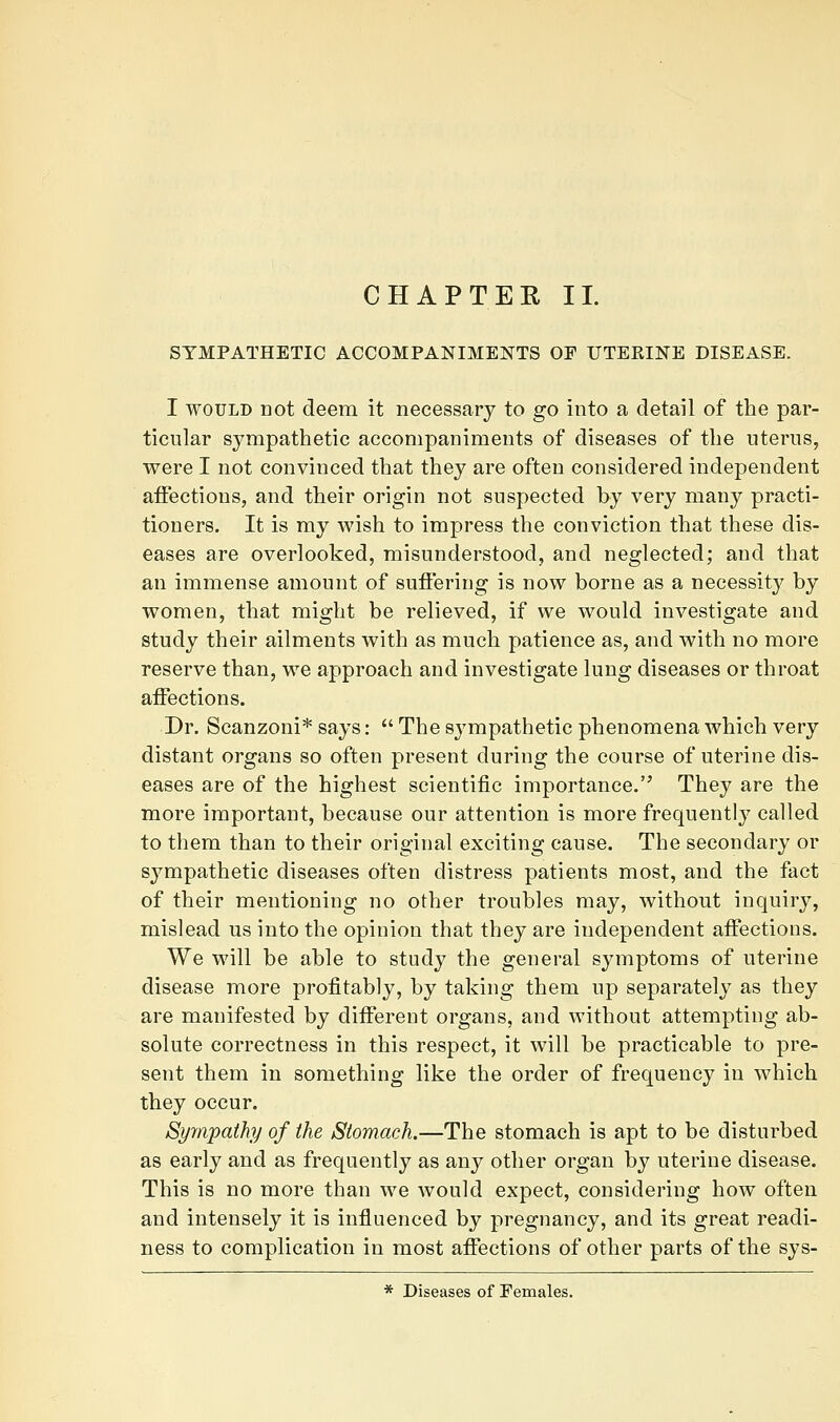 SYMPATHETIC ACCOMPANIMElsrTS OF TITERHSTE DISEASE. I WOULD not deem it necessary to go into a detail of the par- ticular sympathetic accompaniments of diseases of the uterus, were I not convinced that they are often considered independent affections, and their origin not suspected by very many practi- tioners. It is my wish to impress the conviction that these dis- eases are overlooked, misunderstood, and neglected; and that an immense amount of suffering is now borne as a necessity by women, that might be relieved, if we would investigate and study their ailments with as much patience as, and with no more reserve than, we approach and investigate lung diseases or throat affections. Dr. Scanzoni* says:  The sympathetic phenomena which very distant organs so often present during the course of uterine dis- eases are of the highest scientific importance.'^ They are the more important, because our attention is more frequently called to them than to their original exciting cause. The secondary or sympathetic diseases often distress patients most, and the fact of their mentioning no other troubles may, without inquiry, mislead us into the opinion that they are independent affections. We will be able to study the general symptoms of uterine disease more profitably, by taking them up separately as they are manifested by different organs, and without attempting ab- solute correctness in this respect, it will be practicable to pre- sent them in something like the order of frequency in which they occur. Syyajpathy of the Stomach.—The stomach is apt to be disturbed as early and as frequently as any other organ by uterine disease. This is no more than we would expect, considering how often and intensely it is influenced by pregnancy, and its great readi- ness to complication in most affections of other parts of the sys- * Diseases of Females.