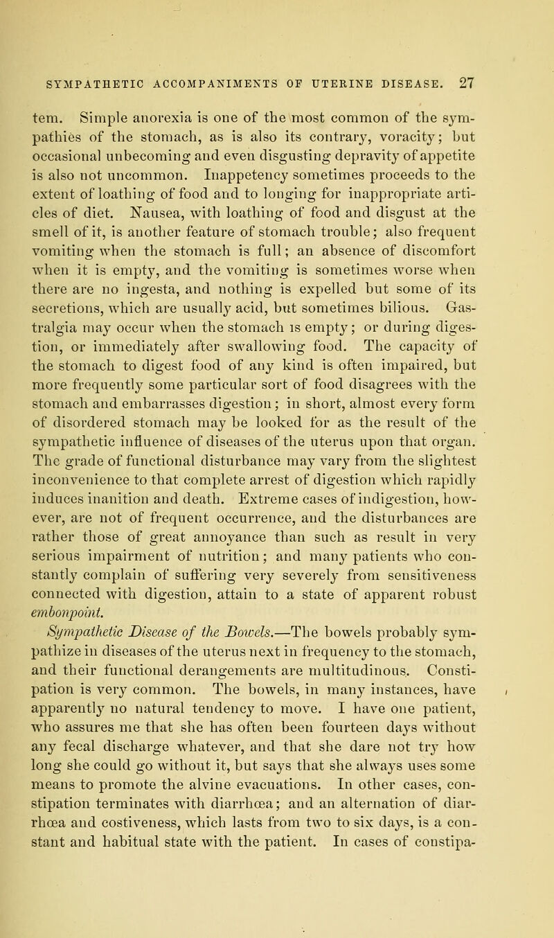 tern. Simple anorexia is one of the most common of the sym- pathies of the stomach, as is also its contrary, voracity; but occasional unbecoming and even disgusting depravity of appetite is also not uncommon. Inappetency sometimes proceeds to the extent of loathing of food and to longing for inappropriate arti- cles of diet. Nausea, with loathing of food and disgust at the smell of it, is another feature of stomach trouble; also frequent vomiting when the stomach is full; an absence of discomfort when it is empty, and the vomiting is sometimes worse when there are no ingesta, and nothing is expelled but some of its secretions, which are usually acid, but sometimes bilious. Gas- tralgia may occur when the stomach is empty; or during diges- tion, or immediately after swallowing food. The capacity of the stomach to digest food of any kind is often impaired, but more frequently some particular sort of food disagrees with the stomach and embarrasses digestion; in short, almost every form of disordered stomach may be looked for as the result of the sympathetic influence of diseases of the uterus upon that organ. The grade of functional disturbance may vary from the slightest inconvenience to that complete arrest of digestion which rapidly induces inanition and death. Extreme cases of indigestion, how- ever, are not of frequent occurrence, and the disturbances are rather those of great annoyance than such as result in very serious impairment of nutrition; and many patients who con- stantly complain of suffering very severely from sensitiveness connected with digestion, attain to a state of apparent robust embonpoi7it. Sympathetic Disease of the Bowels.—The bowels probably sym- pathize in diseases of the uterus next in frequency to the stomach, and their functional derangements are multitudinous,. Consti- pation is very common. The bowels, in many instances, have apparently no natural tendency to move. I have one patient, who assures me that she has often been fourteen days without any fecal discharge whatever, and that she dare not try how long she could go without it, but says that she always uses some means to promote the alvine evacuations. In other cases, con- stipation terminates with diarrhoea; and an alternation of diar- rhoea and costiveness, which lasts from two to six days, is a con- stant and habitual state with the patient. In cases of coustipa-
