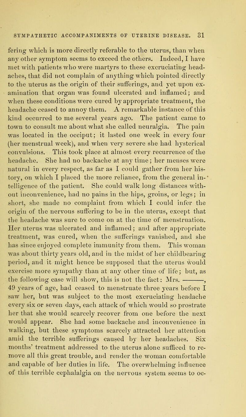 ferijig wliich is more directly referable to the uterus, than when any other s^anptom seems to exceed the others. Indeed, I have met with patients who were martyrs to these excruciating head- aches, that did not complain of anything which pointed directly to the uterus as the origin of their sufferings, and yet upon ex- amination that organ was found ulcerated and inflamed; and when these conditions were cured by appropriate treatment, the headache ceased to annoy them. A remarkable instance of this kind occurred to me several years ago. The patient came to town to consult me about what she called neuralgia. The pain was located in the occiput; it lasted one week in every four (her menstrual week), and when very severe she had hysterical convulsions. This took place at almost every recurrence of the headache. She had no backache at an}^ time; her menses were natural in every respect, as far as I could gather from her his- tory, on which I placed the more reliance, from the general in- telligence of the patient. She could walk long distances with- out inconvenience, had no pains in the hips, groins, or legs; in short, she made no complaint from which I could infer the origin of the nervous suffering to be in the uterus, except that the headache was sure to come on at the time of menstruation. Her uterus was ulcerated and inflamed; and after appropriate treatment, was cured, when the sufferings vanished, and she has since enjoyed complete immunity from them. This woman was about thirty years old, and in the midst of her chiklbearing period, and it might hence be supposed that the uterus would exercise more sympathy than at any other time of life; but, as the following case will show, this is not the fact: Mrs. , 49 years of age, had ceased to menstruate three years before I saw her, but was subject to the most excruciating headache every six or seven days, each attack of which would so prostrate her that she would scarcely recover from one before the next would appear. She had some backache and inconvenience in walking, but these symptoms scarcely attracted her attention amid the terrible suflferings caused by her headaches. Six months' treatment addressed to the uterus alone sufliced to re- move all this great trouble, and render the woman comfortable and capable of her duties in life. The overwhelming influence of this terrible cephalalgia on the nervous system seems to oc-