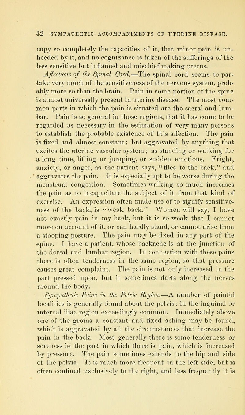 cupy SO corapletely the capacities of it, that minor pain is un- heeded by it, and no cognizance is taken of the sufferings of the less sensitive but inflamed and mischief-mafcing uterus. Affections of the Spinal Cord.—The spinal cord seems to par- take very much of the sensitiveness of the nervous system, prob- ably more so than the brain. Pain in some portion of the spine is almost universally present in uterine disease. The most com- mon parts in which the pain is situated are the sacral and lum- bar. Pain is so general in those regions, that it has come to be regarded as necessary in the estimation of very many persons to establish the probable existence of this affection. The pain is fixed and almost constant; but aggravated by anything that excites the uterine vascular system; as standing or walking for a long time, lifting or jumping, or sudden emotions. Fright, anxiety, or anger, as the patient says, flies to the back, and aggravates the pain. It is especially apt to be worse during the menstrual congestion. Sometimes walking so much increases the pain as to incapacitate the subject of it from that kind of exercise. An expression often made use of to signify sensitive- ness of the back, is weak back. Women will say, I have not exactly pain in my back, but it is so weak that I cannot move on account of it, or can hardly stand, or cannot arise from a stooping posture. The pain may be fixed in any part of the spine. I have a patient, whose backache is at the junction of the dorsal and lumbar region. In connection with these pains there is often tenderness in the same region, so that pressure causes great complaint. The pain is not only increased in the part pressed upon, but it sometimes darts along the nerves around the body. Sympathetic Pains in the Pelvic Region.—A number of painful localities is generally found about the pelvis; in the inguinal or internal iliac region exceedingly common. Immediately above one of the groins a constant and fixed aching may be found, which is aggravated by all the circumstances that increase the pain in the back. Most generally there is some tenderness or soreness in the part in which there is pain, which is increased by pressure. The pain sometimes extends to the hip and side of the pelvis. It is much more frequent in the left side, but is often confined exclusively to the right, and less frequently it is