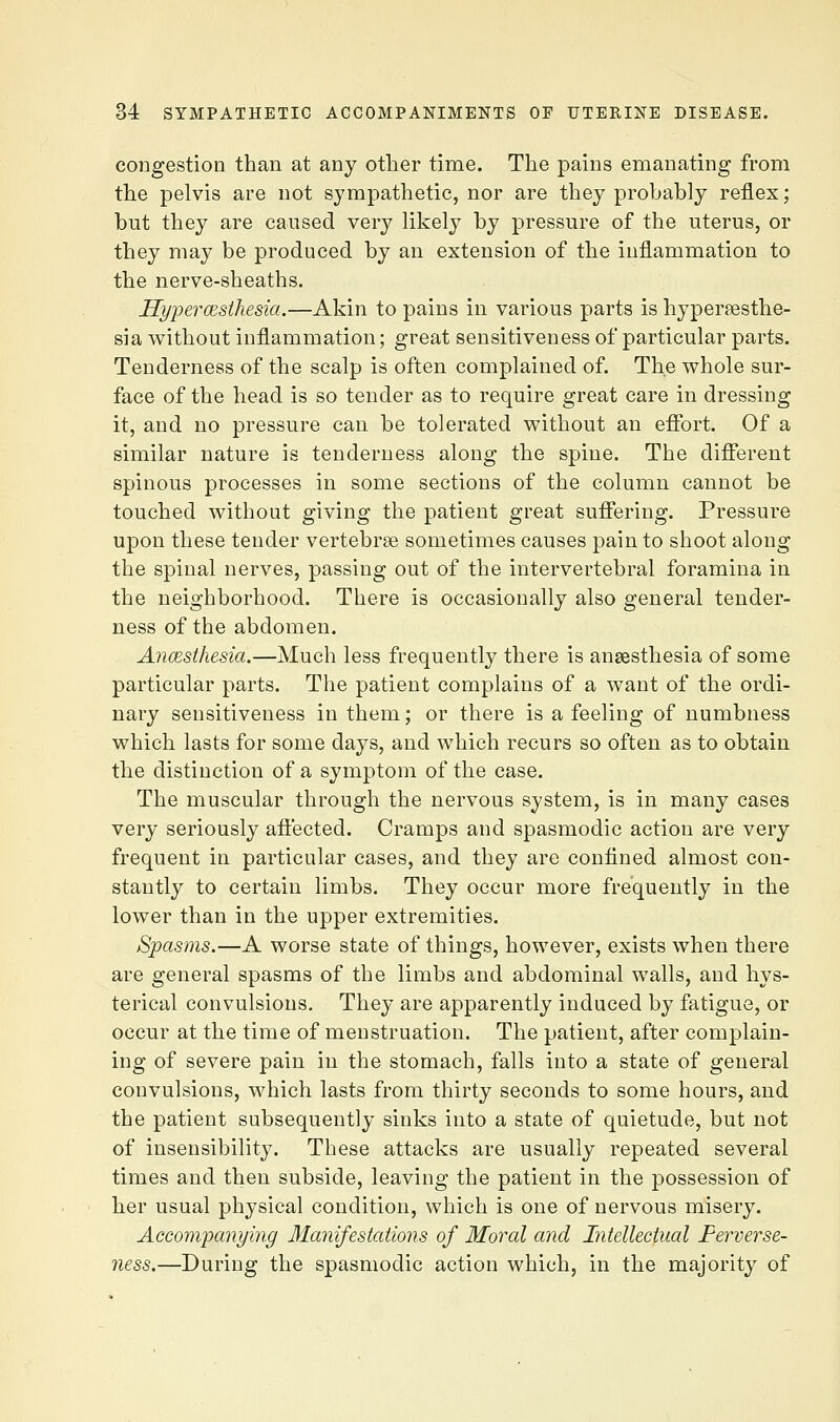 congestion than at any otlier time. The pains emanating from the pelvis are not sympathetic, nor are they probably reflex; but they are caused very likely by pressure of the uterus, or they may be produced by an extension of the inflammation to the nerve-sheaths. JSypercesthesia.—Akin to pains in various parts is hyperpesthe- sia without inflammation; great sensitiveness of particular parts. Tenderness of the scalp is often complained of. The whole sur- face of the head is so tender as to require great care in dressing it, and no pressure can be tolerated without an effort. Of a similar nature is tenderness along the spine. The different spinous processes in some sections of the column cannot be touched without giving the patient great suffering. Pressure upon these tender vertebrae sometimes causes pain to shoot along the spinal nerves, passing out of the intervertebral foramina in the neighborhood. There is occasionally also general tender- ness of the abdomen. Ancesthesia.—Much less frequently there is ansesthesia of some particular parts. The patient complains of a want of the ordi- nary sensitiveness in them; or there is a feeling of numbness which lasts for some days, and which recurs so often as to obtain the distinction of a symptom of the case. The muscular through the nervous system, is in many cases very seriously affected. Cramps and spasmodic action are very frequent in particular cases, and they are confined almost con- stantly to certain limbs. They occur more frequently in the lower than in the upper extremities. Spasms.—A worse state of things, however, exists when there are general spasms of the limbs and abdominal walls, and hys- terical convulsions. They are apparently induced by fatigue, or occur at the time of menstruation. The patient, after complain- ing of severe pain in the stomach, falls into a state of general convulsions, which lasts from thirty seconds to some hours, and the patient subsequently sinks into a state of quietude, but not of insensibility. These attacks are usually repeated several times and then subside, leaving the patient in the possession of her usual physical condition, which is one of nervous misery. Accompanying Manifestations of Moral and Intellectual Ferverse- ness.—During the spasmodic action which, in the majority of