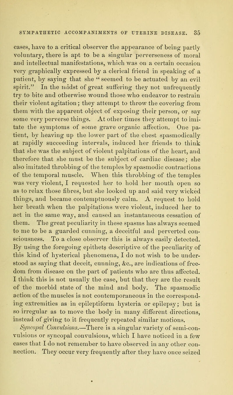cases, have to a critical observer the appearance of being partly voluntary, there is apt to be a singular perverseness of moral and intellectual manifestations, which was on a certain occasion very graphically expressed by a clerical friend in speaking of a patient, by saying that she  seemed to be actuated by an evil spirit. In the midst of great suffering they not unfrequently trj^ to bite and otherwise wound those who endeavor to restrain their violent agitation; they attempt to throw the covering from them with the apparent object of exposing their person, or say some very perverse things. At other times they attempt to imi- tate the symptoms of some grave organic affection. One pa- tient, by heaving up the lower part of the chest spasmodically at rapidly succeeding intervals, induced her friends to think that she was the subject of violent palpitations of the heart, and therefore that she must be the subject of cardiac disease; she also imitated throbbing of the temples by spasmodic contractions of the temporal muscle. When this throbbing of the temples was very violent, I requested her to hold her mouth open so as to relax those fibres, but she looked up and said very wicked things, and became contemptuously calm. A request to hold her breath when the palpitations were violent, induced her to act in the same way, and caused an instantaneous cessation of them. The great peculiarity in these spasms has always seemed to me to be a guarded cunning, a deceitful and perverted con- sciousness. To a close observer this is always easily detected. By using the foregoing epithet^ descriptive of the peculiarity of this kind of hysterical phenomena, I do not wish to be under- stood as saying that deceit, cunning, &c., are indications of free- dom from disease on the part of patients who are thus affected. I think this is not usually the case, but that they are the result of the morbid state of the mind and body. The spasmodic action of the muscles is not contemporaneous in the correspond- ing extremities as in epileptiform hysteria or epilepsy; but is so irregular as to move the body in many different directions, instead of giving to it frequently repeated similar motions. Syncopal Convulsions,—There is a singular variety of semi-con- vulsions or syncopal convulsions, which I have noticed in a few cases that I do not remember to have observed in any other con- nection. They occur very frequently after they have once seized