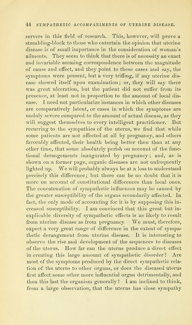 servers in this field of research. This, however, will prove a stumbling-block to those who entertain the opinion that uterine disease is of small importance in the consideration of woman's ailments. They seem to think that there is of necessity an exact and invariable seeming correspondence between the magnitude of cause and effect, and they point to these cases and say, the symptoms were present, but a very trifling, if any uterine dis- ease showed itself upon examination; or, they will say there was great ulceration, but the patient did not suffer from its presence, at least not in proportion to the amount of local dis- ease. I need not particularize instances in w^hich other diseases are comparatively latent, or cases in which the symptoms are unduly severe compared to the amount of actual disease, as they will suggest themselves to every intelligent practitioner. But recurring to the sympathies of the uterus, we find that while some patients are not affected at all by pregnancy, and others favorably affected, their health being better then than at any other time, that some absolutely perish on account of the func- tional derangements inaugurated by pregnancy; and, as is shown on a former page, organic diseases are not unfrequently lighted up. We will probably always be at a loss to understand precisely this difference; but there can be no doubt that it is more on account of constitutional differences than local ones. The concatenation of sympathetic influences may be caused by the greater susceptibility of the organs secondarily affected. In fact, the only mode of accounting for it is by supposing this in- creased susceptibility. I am convinced that this great but in- explicable diversity of sympathetic effects is as likely to result from uterine disease as from pregnancy. We must, therefore, expect a very great range of difference in the extent of sympa- thetic derangement from uterine disease. It is interesting to observe the rise and development of the sequences to diseases of the uterus. How far can the uterus produce a direct eftect in creating this large amount of sympathetic disorder? Are most of the symptoms produced by the direct sympathetic rela- tion of the uterus to other organs, or does the diseased uterus first afl'ect some other more influential organ detrimentally, and then this last the organism generally? I am inclined to think, from a large observation, that the uterus has close sympathy