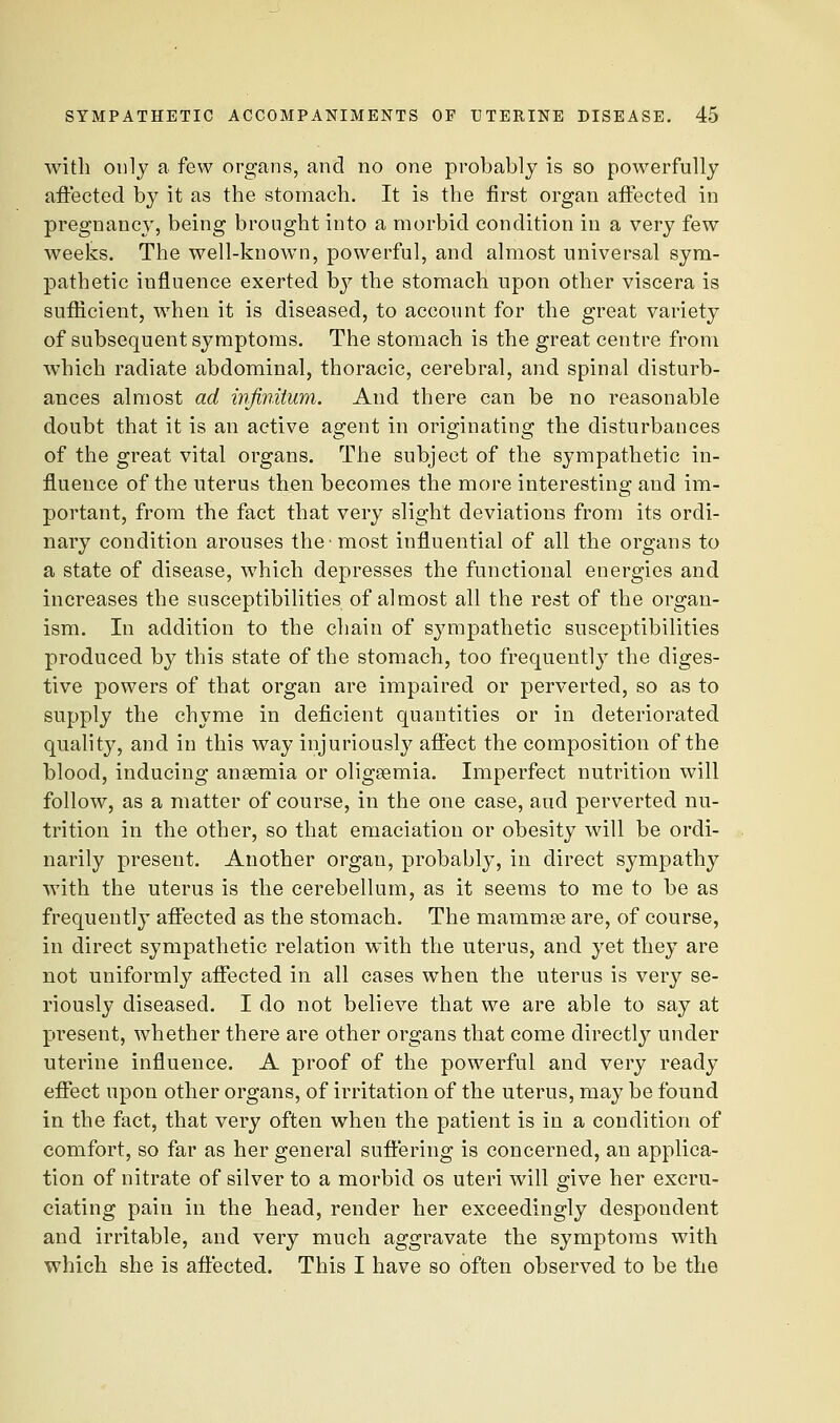 with only a few organs, and no one probably is so powerfully aftectecl by it as the stomach. It is the first organ affected in pregnancy, being brought into a morbid condition in a very few weeks. The well-known, powerful, and almost universal sym- pathetic influence exerted by the stomach upon other viscera is suflicient, when it is diseased, to account for the great variety of subsequent symptoms. The stomach is the great centre from which radiate abdominal, thoracic, cerebral, and spinal disturb- ances almost ad mfimtum. And there can be no reasonable doubt that it is an active agent in originating the disturbances of the great vital organs. The subject of the sympathetic in- fluence of the uterus then becomes the more interesting and im- portant, from the fact that very slight deviations from its ordi- nary condition arouses the most influential of all the organs to a state of disease, which depresses the functional energies and increases the susceptibilities of almost all the rest of the organ- ism. In addition to the chain of sympathetic susceptibilities produced by this state of the stomach, too frequently the diges- tive powers of that organ are impaired or perverted, so as to supply the chyme in deficient quantities or in deteriorated quality, and in this way injuriously affect the composition of the blood, inducing anaemia or oligsemia. Imperfect nutrition will follow, as a matter of course, in the one case, aud perverted nu- trition in the other, so that emaciation or obesity will be ordi- narily present. Another organ, probably, in direct sympathy with the uterus is the cerebellum, as it seems to me to be as frequently affected as the stomach. The mammas are, of course, in direct sympathetic relation with the uterus, and yet they are not uniformly affected in all cases when the uterus is very se- riously diseased. I do not believe that we are able to say at present, whether there are other organs that come directly under uterine influence. A proof of the powerful and very ready effect upon other organs, of irritation of the uterus, may be found in the fact, that very often when the patient is in a condition of comfort, so far as her general suflering is concerned, an applica- tion of nitrate of silver to a morbid os uteri will give her excru- ciating pain in the head, render her exceedingly despondent and irritable, and very much aggravate the symptoms with which she is affected. This I have so often observed to be the