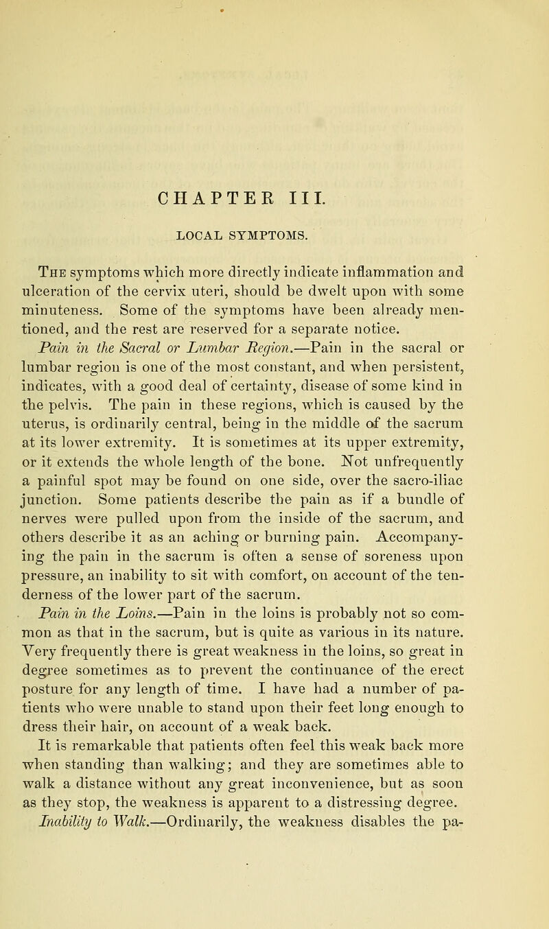 LOCAL SYMPTOMS. The symptoms which more directly indicate inflammation and ulceration of the cervix uteri, should be dwelt upon with some minuteness. Some of the symptoms have been already men- tioned, and the rest are reserved for a separate notice. Pain in the Sacral or Lumbar Region,—Pain in the sacral or lumbar region is one of the most constant, and when persistent, indicates, with a good deal of certainty, disease of some kind in the pelvis. The pain in these regions, which is caused by the uterus, is ordinarily central, being in the middle of the sacrum at its lower extremity. It is sometimes at its upper extremity, or it extends the whole length of the bone. Not unfrequently a painful spot may be found on one side, over the sacro-iliac junction. Some patients describe the pain as if a bundle of nerves were pulled upon from the inside of the sacrum, and others describe it as an aching or burning pain. Accompany- ing the pain in the sacrum is often a sense of soreness upon pressure, an inability to sit with comfort, on account of the ten- derness of the lower part of the sacrum. Pain in the Loins.—Pain in the loins is probably not so com- mon as that in the sacrum, but is quite as various in its nature. Very frequently there is great weakness in the loins, so great in degree sometimes as to prevent the continuance of the erect posture for any length of time. I have had a number of pa- tients who were unable to stand upon their feet long enough to dress their hair, on account of a weak back. It is remarkable that patients often feel this weak back more when standing than walking; and they are sometimes able to walk a distance without any great inconvenience, but as soon as they stop, the weakness is apparent to a distressing degree. Lnahiliiy to Walk.—Ordinarily, the weakness disables the pa-