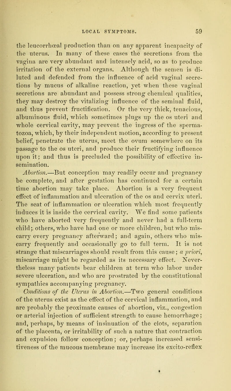 the leucorrhoeal production than on an}^ apparent incapacity of the uterus. In many of these cases the secretions from the vagina are very abundant and intensely acid, so as to produce irritation of the external organs. Although the semen is di- luted and defended from the influence of acid vaginal secre- tions by mucus of alkaline reaction, yet when these vaginal secretions are abundant and possess strong chemical qualities, they may destroy the vitalizing influence of the seminal fluid, and thus prevent fructification. Or the very thick, tenacious, albuminous fluid, which sometimes plugs up the os uteri and whole cervical cavity, may prevent the ingress of the sperma- tozoa, which, by their independent motion, according to present belief, penetrate the uterus, meet the ovum somewhere on its passage to the os uteri, and produce their fructifying influence upon it; and thus is precluded the possibility of effective in- semination. Abortion.—But conception may readily occur and pregnancy be complete, and after gestation has continued for a certain time abortion may take place. Abortion is a very frequent eflfect of inflammation and ulceration of the os and cervix uteri. The seat of inflammation or ulceration which most frequently induces it is inside the cervical cavity. We find some patients who have aborted very frequently and never had a full-terra child;, others, who have had one or more children, but who mis- carry every pregnancy afterward; and again, others who mis- carry frequently and occasionally go to full term. It is not strange that miscarriages should result from this cause; a jyriori, miscarriage might be regarded as its necessary eft'ect. ]!^ever- theless many patients bear children at term who labor under severe ulceration, and who are prostrated by the constitutional sympathies accompanying pregnancy. Conditions of the Uterus in Abortion.—Two general conditions of the uterus exist as the eflfect of the cervical inflammation, and are probably the proximate causes of abortion, viz., congestion or arterial injection of suflScient strength to cause hemorrhage; and, perhaps, by means of insinuation of the clots, separation of the placenta, or irritability of such a nature that contraction and expulsion follow conception; or, perhaps increased sensi- tiveness of the mucous membrane may increase its excito-reflex