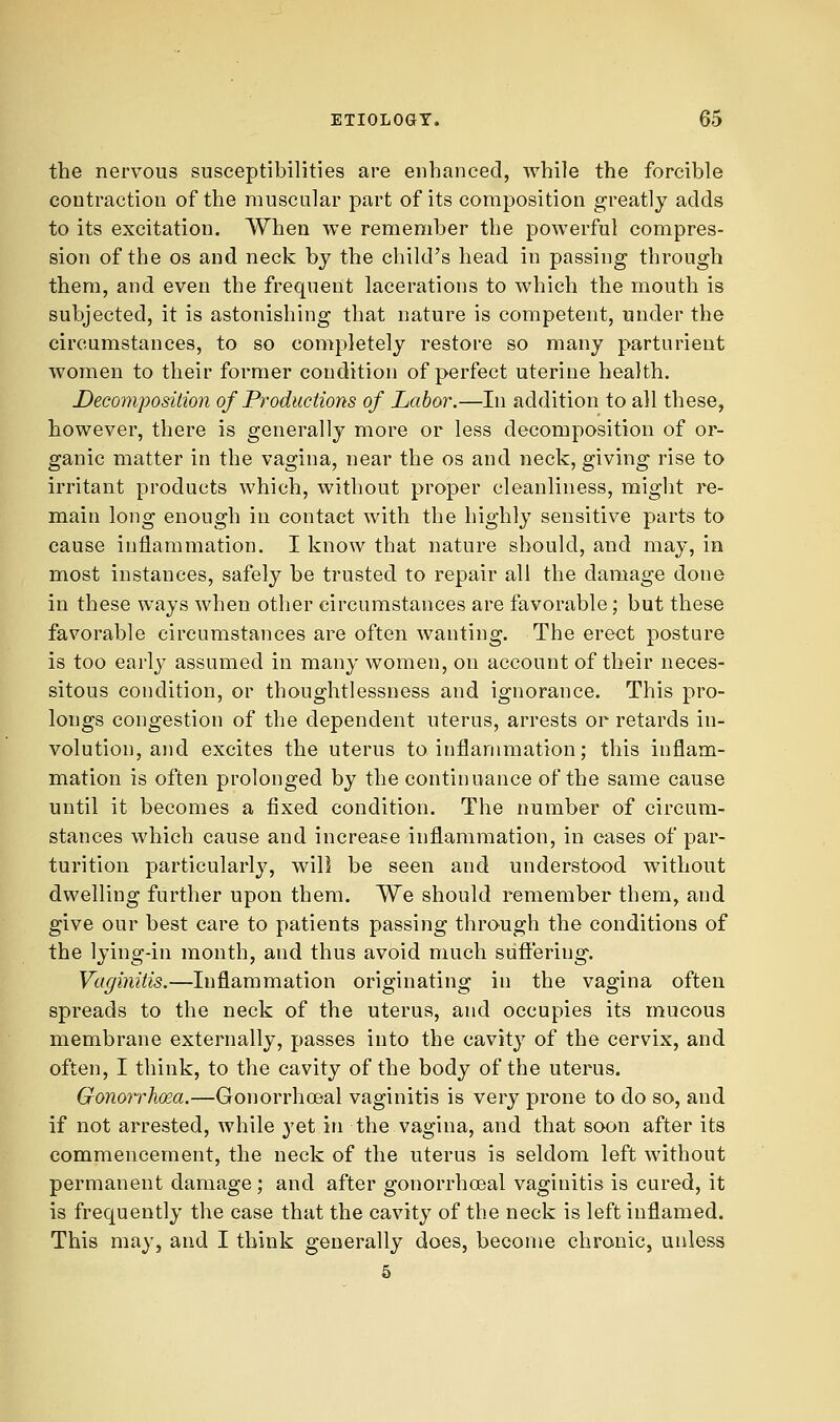 the nervous susceptibilities are enhanced, while the forcible contraction of the muscular part of its composition greatly adds to its excitation. When we remember the powerful compres- sion of the OS and neck by the child's head in passing through them, and even the frequent lacerations to which the mouth is subjected, it is astonishing that nature is competent, under the circumstances, to so completely restore so many parturient women to their former condition of perfect uterine health. Decomposition of Productions of Labor.—In addition to all these, however, there is generally more or less decomposition of or- ganic matter in the vagina, near the os and neck, giving rise to irritant products which, without proper cleanliness, might re- main long enough in contact with the highly sensitive parts to cause inflammation. I know that nature should, and may, in most instances, safely be trusted to repair all the damage done in these ways when other circumstances are favorable; but these favorable circumstances are often wanting. The erect posture is too early assumed in many women, on account of their neces- sitous condition, or thoughtlessness and ignorance. This pro- longs congestion of the dependent uterus, arrests or retards in- volution, and excites the uterus to inflammation; this inflam- mation is often prolonged by the continuance of the same cause until it becomes a fixed condition. The number of circum- stances which cause and increase inflammation, in cases of par- turition particularly, will be seen and understood without dwelling further upon them. We should remember them, and give our best care to patients passing through the conditions of the lying-in month, and thus avoid much suft'ering. Vaginitis.—Inflammation originating in the vagina often spreads to the neck of the uterus, and occupies its mucous membrane externally, passes into the cavitj' of the cervix, and often, I think, to the cavity of the body of the uterus. Gonoyrhoea.—Goiiorrhoeal vaginitis is very prone to do so, and if not arrested, while yet in the vagina, and that soon after its commencement, the neck of the uterus is seldom left without permanent damage; and after gonorrhoeal vaginitis is cured, it is frequently the case that the cavity of the neck is left inflamed. This may, and I think generally does, become chronic, unless 5