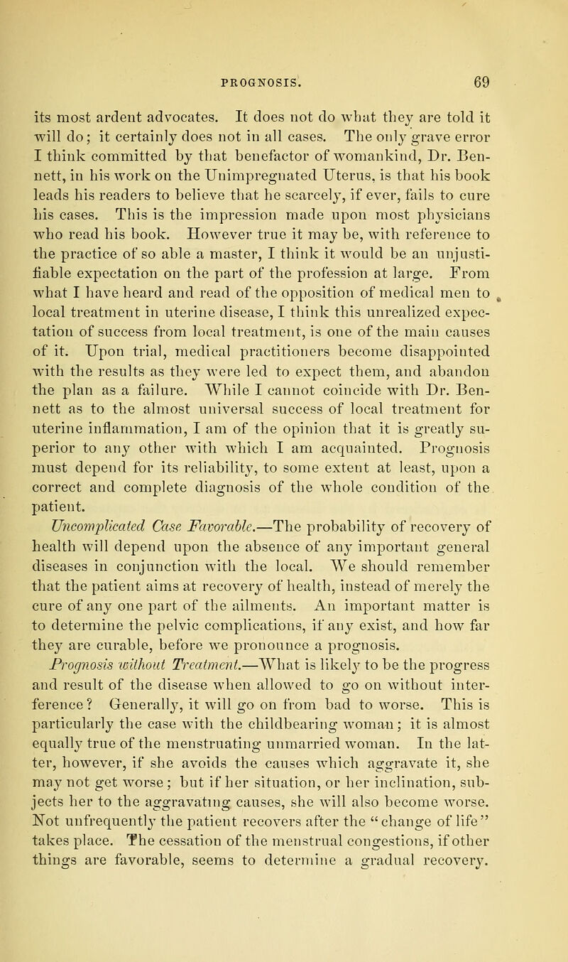 its most ardent advocates. It does not do what they are told it will do; it certainly does not in all cases. The only grave error I think committed by that benefactor of womankind, Dr. Ben- nett, in his work on the Unimpregnated Uterus, is that his book leads his readers to believe that he scarcely, if ever, fails to cure his cases. This is the impression made upon most physicians who read his book. However true it may be, with reference to the practice of so able a master, I think it would be an unjusti- fiable expectation on the part of the profession at large. From what I have heard and read of the opposition of medical men to local treatment in uterine disease, I think this unrealized expec- tation of success from local treatment, is one of the main causes of it. Upon trial, medical practitioners become disappointed with the results as they were led to expect them, and abandon the plan as a failure. While I cannot coincide with Dr. Ben- nett as to the almost universal success of local treatment for uterine inflammation, I am of the opinion that it is greatly su- perior to any other with which I am acquainted. Prognosis must depend for its reliability, to some extent at least, upon a correct and complete diagnosis of the whole condition of the patient. Uiicomplkaied Case Favorable.—The probability of recovery of health will depend upon the absence of any important general diseases in conjunction with the local. We should remember that the patient aims at recovery of health, instead of merely the cure of any one part of the ailments. An important matter is to determine the pelvic complications, if any exist, and how far they are curable, before we pronounce a prognosis. Prognosis 'without Treatment.—What is likely to be the progress and result of the disease when allowed to go on without inter- ference ? Generall}^, it will go on from bad to worse. This is particularly the case with the childbearing woman; it is almost equally true of the menstruating unmarried woman. In the lat- ter, however, if she avoids the causes which aggravate it, she may not get worse ; but if her situation, or her inclination, sub- jects her to the aggravating causes, she will also become worse. Not unfrequentl}' the patient recovers after the change of life takes place. The cessation of the menstrual congestions, if other things are favorable, seems to determine a gradual recovery.