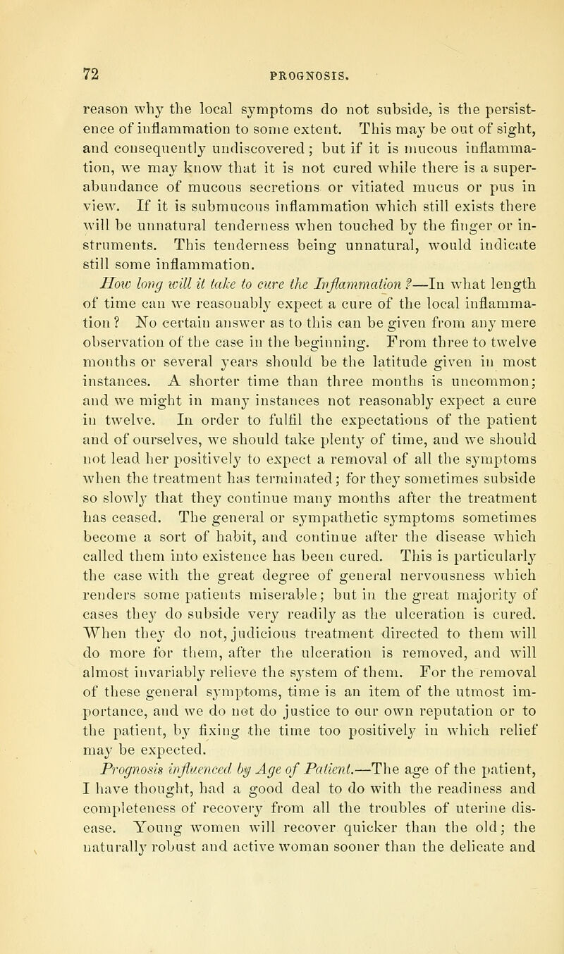 reason why the local symptoms do not subside, is the persist- ence of inflammation to some extent. This may be out of sight, and consequently undiscovered; but if it is mucous inflamma- tion, we may know that it is not cured while there is a super- abundance of mucous secretions or vitiated mucus or pus in view. If it is submucous inflammation which still exists there will be unnatural tenderness when touched by the finger or in- struments. This tenderness being unnatural, would indicate still some inflammation. How long will it take to cure the Ivflammation '?—In what length of time can we reasonablj' expect a cure of the local inflamma- tion ? No certain answer as to this can be given from any mere observation of the case in the beginning. From three to twelve months or several years should be the latitude given in most instances. A shorter time than three months is uncommon; and we might in man}' instances not reasonably expect a cure in twelve. In order to fulfil the expectations of the patient and of ourselves, we should take plenty of time, and we should not lead her positively to expect a removal of all the symptoms when the treatment has terminated; for they sometimes subside so slowly that they continue many months after the treatment has ceased. The general or sympathetic symptoms sometimes become a sort of habit, and continue after the disease which called them into existence has been cured. This is particularly the case with the great degree of general nervousness which renders some patients miserable; but in the great majority of cases they do subside very readily as the ulceration is cured. When they do not, judicious treatment directed to them will do more for them, after the ulceration is removed, and will almost invariably relieve the system of them. For the removal of these general sj-mptoms, time is an item of the utmost im- portance, and we do not do justice to our own reputation or to the patient, by fixing the time too positively in which relief may be expected. Prognosis influenced b^ Age of Patient.—The age of the patient, I have thought, had a good deal to do with the readiness and completeness of recovery from all the troubles of uterine dis- ease. Young women will recover quicker than the old; the naturally robust and active woman sooner than the delicate and