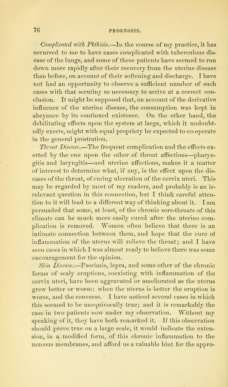 Complicated with Phthisis.—In the course of my practice, it lias occurred to me to have cases complicated with tuberculous dis- ease of the iuugs, and some of these patients have seemed to run down more rapidly after their recovery from the uterine disease than before, on account of their softening and discharge. I have not had an opportunity to observe a sufficient number of such cases with that s-crutiny so necessary to arrive at a correct con- clusion. It might be supposed that, on account of the derivative influence of the uterine disease, the consumption was kept in abeyance by its continued existence. On the other hand, the debilitating effects upon the system at large, which it undoubt- edly exerts, might with equal propriety be expected to co-operate in the general prostration. Throat Disease.—The frequent complication and the effects ex- erted by the one upon the other of throat affections—pharyn- gitis and laryngitis—and uterine affections, makes it a matter of interest to determine what, if any, is the effect upon the dis- eases of the throat, of curing ulceration of the cervix uteri. This may be regarded by most of my readers, and probably is an ir- relevant question in this connection, but I think careful atten- tion to it will lead to a different way of thinking about it. I am persuaded that some, at least, of the chronic sore4hroats of this climate can be much more easily cured after the uterine com- plication is removed. Women often believe that there is an intimate connection between them, and hope that the cure of inflammation of the uterus will relieve the throat; and I have seen cases in which I was almost ready to believe there was some encouragement for the opinion. Skin Disease.—Psoriasis, lepra, and some other of the chronic forms of scaly eruptions, coexisting with inflammation of the cervix uteri., have been aggravated or ameliorated as the uterus grew better or worse; when the uterus is better the eruption is worse, and the converse. I have noticed several cases in which this seemed to be unequivocally true; and it is remarkably the case in two patients now under my observation. Without my speaking of it, they have both remarked it. If this observation should prove true on a large scale, it would indicate the exten- sion, in a modified form, of this chronic inflammation to the mucous membranes, and afford us a valuable hint for the appro-