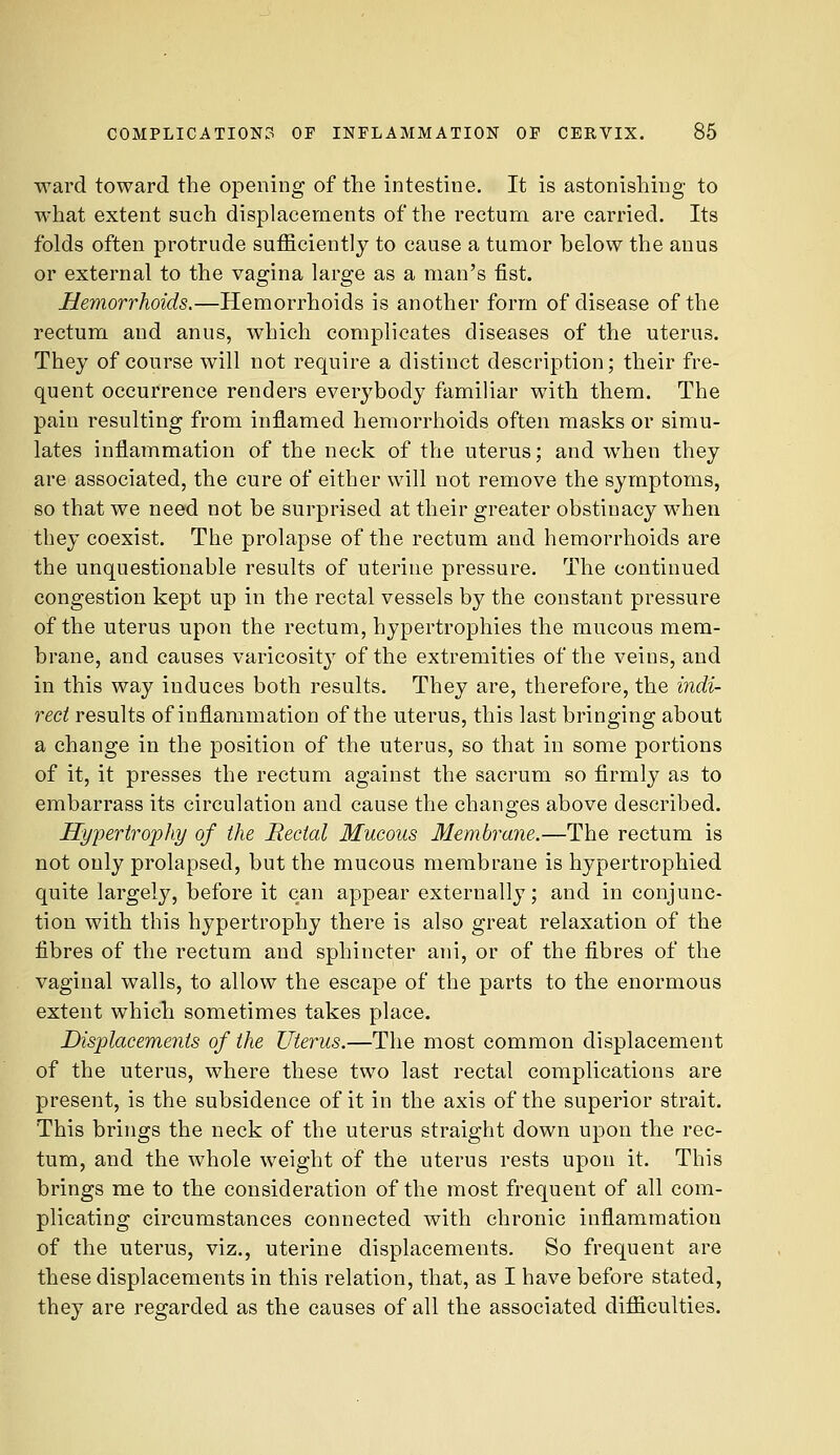 ward toward the opening of the intestine. It is astonisliing to what extent such displacements of the rectum are carried. Its folds often protrude sufficiently to cause a tumor below the anus or external to the vagina large as a man's fist. Hemorrhoids.—Hemorrhoids is another form of disease of the rectum and anus, which complicates diseases of the uterus. They of course will not require a distinct description; their fre- quent occurrence renders everybody familiar with them. The pain resulting from inflamed hemorrhoids often masks or simu- lates inflammation of the neck of the uterus; and when they are associated, the cure of either will not remove the symptoms, so that we need not be surprised at their greater obstinacy when they coexist. The prolapse of the rectum and hemorrhoids are the unquestionable results of uterine pressure. The continued congestion kept up in the rectal vessels by the constant pressure of the uterus upon the rectum, hypertrophies the mucous mem- brane, and causes varicosit} of the extremities of the veins, and in this way induces both results. They are, therefore, the indi- rect results of inflammation of the uterus, this last bringing about a change in the position of the uterus, so that in some portions of it, it presses the rectum against the sacrum so firmly as to embarrass its circulation and cause the changes above described. Hypertrophy of the JRectal Mucous Membrane.—The rectum is not only prolapsed, but the mucous membrane is hypertrophied quite largely, before it can appear externally; and in conjunc- tion with this hypertrophy there is also great relaxation of the fibres of the rectum and sphincter ani, or of the fibres of the vaginal walls, to allow the escape of the parts to the enormous extent which sometimes takes place. Displacements of the Uterus.—The most common displacement of the uterus, where these two last rectal complications are present, is the subsidence of it in the axis of the superior strait. This brings the neck of the uterus straight down upon the rec- tum, and the whole weight of the uterus rests upon it. This brings me to the consideration of the most frequent of all com- plicating circumstances connected with chronic inflammation of the uterus, viz., uterine displacements. So frequent are these displacements in this relation, that, as I have before stated, they are regarded as the causes of all the associated difficulties.