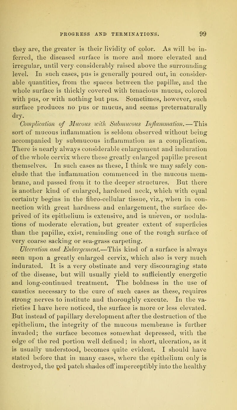 tliej are, the greater is their lividity of color. As will be in- ferred, the diseased surface is more and more elevated and irregular, until very considerably raised above the surrounding level. In such cases, pus is generally poured out, in consider- able quantities, from the spaces between the papillse, and the vrhole surface is thickly covered with tenacious mucus, colored with pus, or with nothing but pus. Sometimes, however, such surface produces no pus or mucus, and seems preternaturally dry. Complication of 31ucous with Submucous Inflammation. — This sort of mucous inflammation is seldom observed without being accompanied by submucous inflammation as a complication. There is nearly always considerable enlargement and induration of the whole cervix where these greatly enlarged papillae present themselves. In such cases as these, I think we may safely con- clude that the inflammation commenced in the mucous mem- brane, and passed from it to the deeper structures. But there is another kind of enlarged, hardened neck, which with equal certainty begins in the fibro-cellular tissue, viz., when in con- nection wnth great hardness and enlargement, the surface de- prived of its epithelium is extensive, and is uneven, or nodula- tions of moderate elevation, but greater extent of superficies than the papillae, exist, reminding one of the rough surface of very coarse sacking or sea-grass carpeting. Ulceration and Enlargement.—This kind of a surface is always seen upon a greatly enlarged cervix, which also is very much indurated. It is a very obstinate and very discouraging state of the disease, but will usually yield to sufliciently energetic and long-continued treatment. The boldness in the use of caustics necessary to the cure of such cases as these, requires strong nerves to institute and thoroughly execute. In the va- rieties I have here noticed, the surface is more or less elevated. But instead of papillary development after the destruction of the epithelium, the integrity of the mucous membrane is further invaded; the surface becomes somewhat depressed, with the edge of the red portion well defined; in short, ulceration, as it is usually understood, becomes quite evident. I should have stated before that in many cases, where the epithelium only is destroyed, the |;ed patch shades oif imperceptibly into the healthy