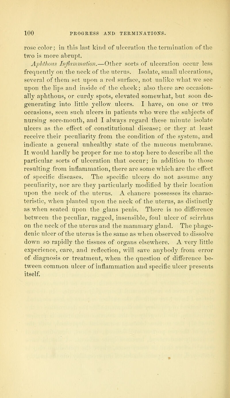 rose color; in this last, kind of ulceration the termination of the two is more abrupt. Aphthous Inflammation.—Other sorts of ulceration occur less frequently on the neck of the uterus. Isolate, small ulcerations, several of them set upon a red surface, not unlike what we see upon the lips and inside of the cheek; also there ape occasion- ally aphthous, or curdy spots, elevated somewhat, but soon de- generating into little yellow ulcers. I have, on one or two occasions, seen such ulcers in patients who were the subjects of nursing sore-mouth, and I always regard these minute isolate ulcers as the effect of constitutional disease; or they at least receive their peculiarity from the condition of the system, and indicate a general unhealthy state of the mucous membrane. It would hardly be proper for me to stop here to describe all the particular sorts of ulceration that occur; in addition to those resulting from inflammation, there are some which are the effect of specific diseases. The specific ulcers do not assume any peculiarity, nor are they particularly modified by their location upon the neck of the uterus. A chancre possesses its charac- teristic, when planted upon the neck of the uterus, as distinctly as when seated upon the glans penis. There is no difference between the peculiar, ragged, insensible, foul ulcer of scirrhus on the neck of the uterus and the mammary gland. The phage- denic ulcer of the uterus is the same as when observed to dissolve down so rapidly the tissues of organs elsewhere. A very little experience, care, and reflection, will save anybody from error of diagnosis or treatment, when the question of difference be- tween common ulcer of inflammation and specific ulcer presents itself.