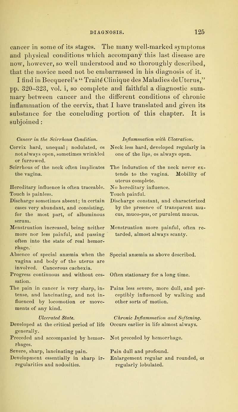 cancer in some of its stages. The many well-marked symptoms and physical conditions which accompany this last disease are now, however, so well understood and so thoroughly described, that the novice need not be embarrassed in his diagnosis of it. I find in Becquerel's  Traits Clinique des Maladies deUterus, pp. 320-323, vol. i, so complete and faithful a diagnostic sum- mary between cancer and the different conditions of chronic inflammation of the cervix, that I have translated and given its substance for the concluding portion of this chapter. It is subjoined: Cancer in the Scirrhous Condition. Cervix hard, unequal; nodulated, os not always open, sometimes wrinkled or furrowed. Scirrhous of the neck often implicates the vagina. Hereditary influence is often traceable. Touch is painless. Discharge sometimes absent; in certain cases very abundant, and consisting, for the most part, of albuminous serum. Menstruation increased, being neither more nor less painful, and passing often into the state of real hemor- rhage. Absence of special anasmia when the vagina and body of the uterus are involved. Cancerous cachexia. Progress continuous and without ces- sation. The pain in cancer is very sharp, in- tense, and lancinating, and not in- fluenced by locomotion or move- ments of any kind. Ulcerated State. Developed at the critical period of life generally. Preceded and accompanied by hemor- rhages. Severe, sharp, lancinating pain. Development essentially in sharp ir- regularities and nodosities. Inflammation xoith Ulceration. Neck less hard, developed regularly in one of the lips, os always open. The induration of the neck never ex- tends to the vagina. Mobility of uterus complete. No hereditary influence. Touch painful. Discharge constant, and characterized by the presence of transparent mu- cus, muco-pus, or purulent mucus. Menstruation more painful, often re- tarded, almost always scanty. Special anaemia as above described. Often stationary for a long time. Pains less severe, more dull, and per- ceptibly influenced by walking and other sorts of motion. Chronic Inflammation and Softening. Occurs earlier in life almost always. Not preceded by hemorrhage. Pain dull and profound. Enlargement regular and rounded, or regularly lobulated.