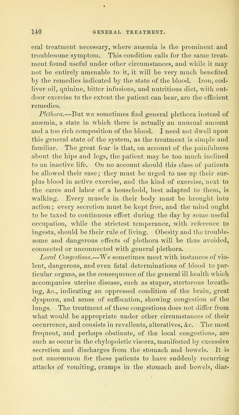 eral treatment necessary, where ansemia is tlie prominent and troublesome symptom. This condition calls for the same treat- ment found useful under other circumstances, and while it may not be entirely amenable to it, it will be very much benefited by the remedies indicated by the state of the blood. Iron, cod- liver oil, quinine, bitter infusions, and nutritious diet, with out- door exercise to the extent the patient can bear, are the efficient remedies. Plethora.—But we sometimes find general plethora instead of ansemia, a state in which there is actually an unusual amount and a too rich composition of the blood. I need not dwell upon this general state of the system, as the treatment is simple and familiar. The great fear is that, on account of the painfulness about the hips and legs, the patient may be too much inclined to an inactive life. On no account should this class of patients be allowed their ease; they must be urged to use up their sur- plus blood in active exercise, and the kind of exercise, next to the cares and labor of a household, best adapted to them, is walking. Every muscle in their body must be brought into action; every secretion must be kept free, and the mind ought to be taxed to continuous efibrt during the day by some useful occupation, while the strictest temperance, with reference to ingeeta, should be their rule of living. Obesity and the trouble- some and dangerous etfects of plethora will be thus avoided, connected or unconnected with general plethora. Local Congestions.—We sometimes meet with instances of vio- lent, dangerous, and even fatal determinations of blood to par- ticular organs, as the consequence of the general ill health which accompanies uterine disease, such as stupor, stertorous breath- ing, &c., indicating an oppressed condition of the brain, great dyspncea, and sense of suifocation, showing congestion of the lungs. The treatment of these congestions does not diifer from what would be appropriate under other circumstances of their occurrence, and consists in revellents, alteratives, &c. The most frequent, and perhaps obstinate, of the local congestions, are such as occur in the chylopoietic viscera, manifested by excessive secretion and discharges from the stomach and bowels. It is jiot uncommon for these patients to have suddenly recurring attacks of vomiting, cramps in the stomach and bowels, diar-