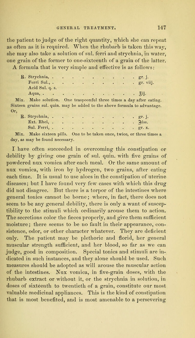 the patient to judge of the right quantity, which she can repeat as often as it is required. When the rhubarb is taken this way, she may also take a sohition of sul. ferri and strychnia, in water, one grain of the former to one-sixteenth of a grain of the latter. A formula that is very simple and effective is as follows: Bi- Strychnia, . . S^- ]■ Ferri Sul., . gr. viij. Acid Sul. q. s. Aqua, . . . |ij. Mix. Make solution. One teaspoonful three times a day after eating. Sixteen grains sul. quin. may be added to the above formula to advantage. Or, R. Strychnia, , . . gr. j. Ext. Ehei, ......... ^iss. Sul. Ferri, gr. x. Mix. Make sixteen pills. One to be taken once, twice, or three times a day, as may be found necessary. I have often succeeded in overcoming this constipation or debility by giving one grain of sul. quin. with five grains of powdered nux vomica after each meal. Or the same amount of nux vomica, with iron by hydrogen, two grains, after eating each time. It is usual to use aloes in the constipation of uterine diseases; but I have found very few cases with which this drug did not disagree. But there is a torpor of the intestines where general tonics cannot be borne; where, in fact, there does not seem to be any general debility, there is only a want of suscep- tibility to the stimuli which ordinarily arouse them to action. The secretions color the faeces properly, and give them sufficient moisture; there seems to be no fault in their appearance, con- sistence, odor, or other character whatever. They are deficient only. The patient may be plethoric and florid, her general muscular strength sufficient, and her blood, so far as we can judge, good in composition. Special tonics and stimuli are in- dicated in such instances, and they alone should be used. Such measures should be adopted as will arouse the muscular action of the intestines. Nux vomica, in five-grain doses, with the rhubarb extract or without it, or the strychnia in solution, in doses of sixteenth to twentieth of a grain, constitute our most valuable medicinal appliances. This is the kind of constipation that is most benefited, and is most amenable to a persevering