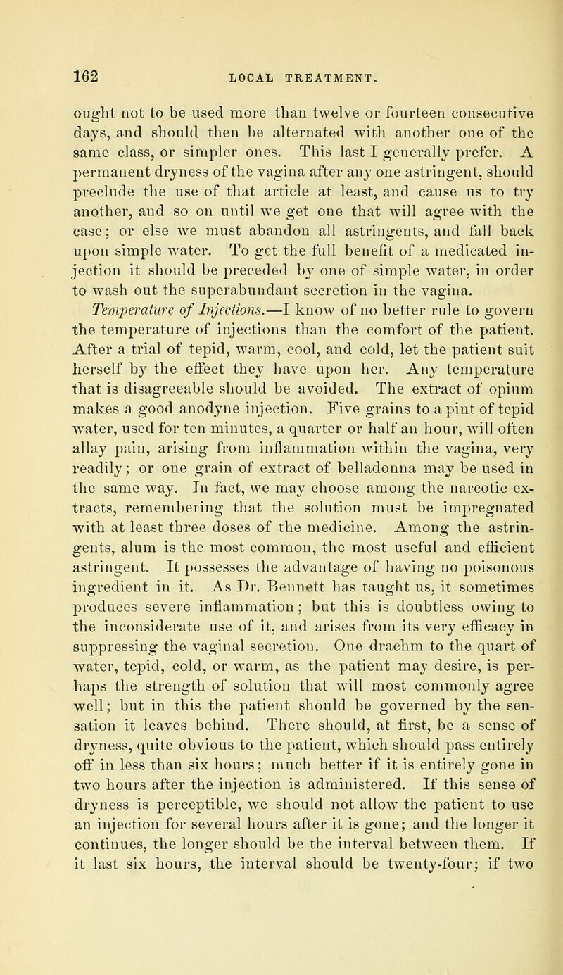 ought not to be used more than twelve or fourteen consecutive days, and should then be alternated with another one of the same class, or simpler ones. This last I generally prefer. A permanent dryness of the vagina after any one astringent, should preclude the use of that article at least, and cause us to try another, and so on until we get one that will agree with the case; or else we must abandon all astringents, and fall back upon simple water. To get the full benefit of a medicated in- jection it should be preceded by one of simple water, in order to wash out the superabundant secretion in the vagina. Temperature of Injections.—I know of no better rule to govern the temperature of injections than the comfort of the patient. After a trial of tepid, warm, cool, and cold, let the patient suit herself by the effect they have upon her. Any temperature that is disagreeable should be avoided. The extract of opium makes a good anodyne injection. Five grains to a pint of tepid water, used for ten minutes, a quarter or half an hour, will often allay pain, arising from inflammation within the vagina, very readily; or one grain of extract of belladonna may be used in the same way. In fact, we may choose among the narcotic ex- tracts, remembering that the solution must be impregnated with at least three doses of the medicine. Among the astrin- gents, alum is the most common, the most useful and efficient astringent. It possesses the advantage of having no poisonous ingredient in it. As Dr. Bennett has taught us, it sometimes produces severe inflammation; but this is doubtless owing to the inconsiderate use of it, and arises from its very efficacy in suppressing the vaginal secretion. One drachm to the quart of water, tepid, cold, or warm, as the patient may desire, is per- haps the strength of solution that will most commonly agree well; but in this the patient should be governed by the sen- sation it leaves behind. There should, at first, be a sense of dryness, quite obvious to the patient, which should pass entirely oft in less than six hours; much better if it is entirely gone in two hours after the injection is administered. If this sense of dryness is perceptible, we should not allow the patient to use an injection for several hours after it is gone; and the longer it continues, the longer should be the interval between them. If it last six hours, the interval should be twenty-four; if two