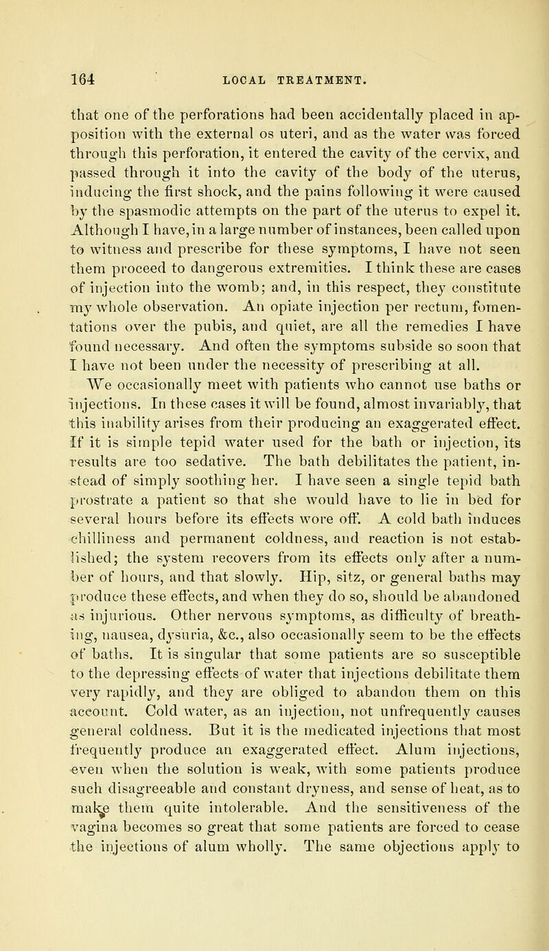 that one of the perforations had been accidentally placed in ap- position with the external os uteri, and as the water was forced through this perforation, it entered the cavity of the cervix, and passed through it into the cavity of the body of the uterus, inducing the first shock, and the pains following it were caused by the spasmodic attempts on the part of the uterus to expel it. Although I have, in alargenumber of instances, been called upon to witness and prescribe for these symptoms, I have not seen them proceed to dangerous extremities. I think these are cases of injection into the w^omb; and, in this respect, they constitute my whole observation. An opiate injection per rectum, fomen- tations over the pubis, and quiet, are all the remedies I have found necessary. And often the symptoms subside so soon that I have not been under the necessity of prescribing at all. We occasionally meet with patients who cannot use baths or injections. In these cases it will be found, almost invariabl}^, that this inability arises from their producing an exaggerated effect. If it is simple tepid water used for the bath or injection, its results are too sedative. The bath debilitates the patient, in- stead of simply soothing her. I have seen a single tepid bath prostrate a patient so that she would have to lie in bed for several hours before its effects wore off. A cold bath induces chilliness and permanent coldness, and reaction is not estab- lished; the system recovers from its effects only after a num- ber of hours, and that slowly. Hip, sitz, or general baths may produce these effects, and when they do so, should be abandoned as injurious. Other nervous symptoms, as difficult}^ of breath- ing, nausea, dysuria, &c., also occasionally seem to be the effects of baths. It is singular that some patients are so susceptible to the depressing effects of water that injections debilitate them very rapidly, and they are obliged to abandon them on this account. Cold water, as an injection, not unfrequently causes general coldness. But it is the medicated injections that most frequently produce an exaggerated effect. Alum injections, •even when the solution is weak, with some patients produce such disagreeable and constant dryness, and sense of heat, as to mal^e them quite intolerable. And the sensitiveness of the vagina becomes so great that some patients are forced to cease the injections of alum wholly. The same objections apply to